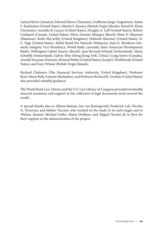Acknowledgments I xiii
Latoya Harris (Jamaica), Edward Hosea (Tanzania), Guillermo Jorge (Argentina), Adam
S. Kaufmann (United States), Martin S. Kenney (British Virgin Islands), Bernd H. Klose
(Germany), Arnoldo B. Lacayo (United States), Douglas A. Leff (United States), Robert
Lindquist (Canada, United States), Silvio Antonio Marques (Brazil), Peter D. Maynard
(Bahamas), Keith McCarthy (United Kingdom), Deborah Morrisey (United States), D.
C. Page (United States), Abdul Razak bin Hamzah (Malaysia), Juan G. Ronderos (for-
merly Integrity Vice Presidency, World Bank; currently, Inter-American Development
Bank), Wellington Cabral Saraiva (Brazil), Jean-Bernard Schmid (Switzerland), Maria
Schnebli (Switzerland), Galvin Shiu (Hong Kong SAR, China), Craig Sorrie (Canada),
Arnold Tenusaar (Estonia), Richard Weber (United States), Joseph J. Wielebinski (United
States), and Gary Wilson (British Virgin Islands).
Richard Chalmers (The Financial Services Authority, United Kingdom), Professor
Rose-Marie Belle Antoine (Barbados), and Professor Richard K. Gordon (United States)
also provided valuable guidance.
The World Bank Law Library and the U.S. Law Library of Congress provided invaluable
research assistance and support in the collection of legal documents from around the
world.
A special thanks also to Allison Battiste, Jan van Koningsveld, Frederick Lah, Nicolas
G. Troncoso, and Matteo Vaccani, who worked on the study in its early stages and to
Thelma Ayamel, Michael Geller, Maria Orellano, and Miguel Nicolas de la Riva for
their support in the administration of the project.
 