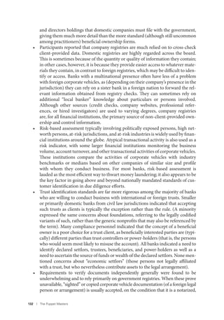 132 I The Puppet Masters
and directors holdings that domestic companies must file with the government,
giving them much more detail than the more standard (although still uncommon
among practitioners) beneficial ownership forms.
• Participants reported that company registries are much relied on to cross-check
client-provided data. Domestic registries are highly regarded across the board.
This is sometimes because of the quantity or quality of information they contain;
in other cases, however, it is because they provide easier access to whatever mate-
rials they contain, in contrast to foreign registries, which may be difficult to iden-
tify or access. Banks with a multinational presence often have less of a problem
with foreign corporate vehicles, as (depending on their company’s presence in the
jurisdiction) they can rely on a sister bank in a foreign nation to forward the rel-
evant information obtained from registry checks. They can sometimes rely on
additional “local banker” knowledge about particulars or persons involved.
Although other sources (credit checks, company websites, professional refer-
ences, or hired investigators) are used to varying degrees, company registries
are, for all financial institutions, the primary source of non-client-provided own-
ership and control information.
• Risk-based assessment typically involving politically exposed persons, high net-
worth persons, at-risk jurisdictions, and at-risk industries is widely used by finan-
cial institutions around the globe. Atypical transactional activity is also used as a
risk indicator, with some larger financial institutions monitoring the business
volume, account turnover, and other transactional activities of corporate vehicles.
These institutions compare the activities of corporate vehicles with industry
benchmarks or medians based on other companies of similar size and profile
with whom they conduct business. For most banks, risk-based assessment is
lauded as the most efficient way to thwart money laundering; it also appears to be
the key factor in going above and beyond nationally mandated standards of cus-
tomer identification in due diligence efforts.
• Trust identification standards are far more rigorous among the majority of banks
who are willing to conduct business with international or foreign trusts. Smaller
or primarily domestic banks from civil law jurisdictions indicated that accepting
such trusts as clients is typically the exception rather than the rule. (A minority
expressed the same concerns about foundations, referring to the legally codified
variants of such, rather than the generic nonprofits that may also be referenced by
the term). Many compliance personnel indicated that the concept of a beneficial
owner is a poor choice for a trust client, as beneficially interested parties are (typi-
cally) different parties than trust controllers or power-holders (that is, the persons
who would seem most likely to misuse the account). All banks indicated a need to
identify declared settlors, trustees, beneficiaries, and power-holders as well as a
need to ascertain the source of funds or wealth of the declared settlors. None men-
tioned concerns about “economic settlors” (those persons not legally affiliated
with a trust, but who nevertheless contribute assets to the legal arrangement).
• Requirements to verify documents independently generally were found to be
underwhelming and to rely primarily on government registries. When these prove
unavailable, “sighted” or copied corporate vehicle documentation (of a foreign legal
person or arrangement) is usually accepted, on the condition that it is a notarized,
 