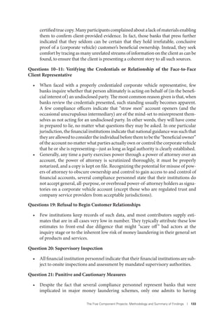 The Five Component Projects: Methodology and Summary of Findings I 133
certifiedtruecopy.Manyparticipantscomplainedaboutalackofmaterialsenabling
them to confirm client-provided evidence. In fact, those banks that press further
indicated that they seldom can be certain that they hold irrefutable, conclusive
proof of a (corporate vehicle) customer’s beneficial ownership. Instead, they seek
comfort by tracing as many unrelated streams of information on the client as can be
found, to ensure that the client is presenting a coherent story to all such sources.
Questions 10–11: Verifying the Credentials or Relationship of the Face-to-Face
Client Representative
• When faced with a properly credentialed corporate vehicle representative, few
banks inquire whether that person ultimately is acting on behalf of (in the benefi-
cial interest of) an undisclosed party. The most common reason given is that, when
banks review the credentials presented, such standing usually becomes apparent.
A few compliance officers indicate that “straw men” account openers (and the
occasional unscrupulous intermediary) are of the mind-set to misrepresent them-
selves as not acting for an undisclosed party. In other words, they will have come
in prepared to lie, no matter what questions they may be asked. In one particular
jurisdiction, the financial institutions indicate that national guidance was such that
they are allowed to consider the individual before them to be the “beneficial owner”
of the account no matter what parties actually own or control the corporate vehicle
that he or she is representing—just as long as legal authority is clearly established.
• Generally, any time a party exercises power through a power of attorney over an
account, the power of attorney is scrutinized thoroughly, it must be properly
notarized, and a copy is kept on file. Recognizing the potential for misuse of pow-
ers of attorney to obscure ownership and control to gain access to and control of
financial accounts, several compliance personnel state that their institutions do
not accept general, all-purpose, or overbroad power-of-attorney holders as signa-
tories on a corporate vehicle account (except those who are regulated trust and
company service providers from acceptable jurisdictions).
Questions 19: Refusal to Begin Customer Relationships
• Few institutions keep records of such data, and most contributors supply esti-
mates that are in all cases very low in number. They typically attribute these low
estimates to front-end due diligence that might “scare off” bad actors at the
inquiry stage or to the inherent low risk of money laundering in their general set
of products and services.
Question 20: Supervisory Inspection
• All financial institution personnel indicate that their financial institutions are sub-
ject to onsite inspections and assessment by mandated supervisory authorities.
Question 21: Punitive and Cautionary Measures
• Despite the fact that several compliance personnel represent banks that were
implicated in major money laundering schemes, only one admits to having
 