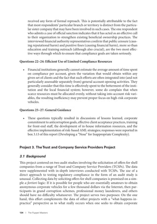 134 I The Puppet Masters
received any form of formal reproach. This is potentially attributable to the fact
that most respondents’ particular branch or territory is distinct from the particu-
lar sister company that may have been involved in such cases. The one respondent
who admits a case of official sanction indicates that it has acted as an effective call
to their organization to strengthen existing beneficial ownership practices. The
interviewed financial authority representatives confirm that public censure (caus-
ing reputational harm) and punitive fines (causing financial harm), more so than
education and training outreach (although also crucial), are the two most effec-
tive ways through which to ensure that compliance goals are taken seriously.
Questions 22–24: Efficient Use of Limited Compliance Resources
• Financial institutions generally cannot estimate the average amount of time spent
on compliance per account, given the variation that would obtain within any
given set of clients and the fact that such efforts are often integrated into (and not
particularly assessable separately from) general account opening activities. They
generally consider that this time is effectively spent to the betterment of the insti-
tution and the local financial system; however, some do complain that when
scarce resources must be allocated evenly, without taking into account risk vari-
ables, the resulting inefficiency may prevent proper focus on high-risk corporate
vehicles.
Questions 25–27: General Guidance
• These questions typically resulted in discussions of lessons learned, corporate
commitment to anticorruption goals, effective client acceptance practices, training
for front-end staff, the development of in-house information resources, and the
effective implementation of risk-based AML strategies; responses were reported in
box 3.13 of this report (Developing a “Nose” for Inappropriate Complexity).
Project 3. TheTrust and Company Service Providers Project
3.1 Background
This project centered on two audit studies involving the solicitation of offers for shell
companies from a range of Trust and Company Service Providers (TCSPs). The data
were supplemented with in-depth interviews conducted with TCSPs. The use of a
direct approach to testing regulatory compliance in the form of an audit study is
unusual. Collecting data by soliciting offers for shell companies is premised on a sim-
ple a fortiori logic: If it is possible for people who are essentially amateurs to obtain
anonymous corporate vehicles for a few thousand dollars via the Internet, then par-
ticipants in grand corruption schemes, professional money launderers, and others
should have no difficulty whatsoever. The project serves two purposes: On the one
hand, this effort complements the data of other projects with a “what-happens-in-
practice” perspective as to what really occurs when one seeks to obtain corporate
 