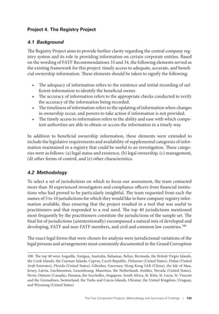 The Five Component Projects: Methodology and Summary of Findings I 143
Project 4. The Registry Project
4.1 Background
The Registry Project aims to provide further clarity regarding the central company reg-
istry system and its role in providing information on certain corporate entities. Based
on the wording of FATF Recommendations 33 and 34, the following elements served as
the existing framework for this project: timely access to adequate, accurate, and benefi-
cial ownership information. These elements should be taken to signify the following:
• The adequacy of information refers to the existence and initial recording of suf-
ficient information to identify the beneficial owner.
• The accuracy of information refers to the appropriate checks conducted to verify
the accuracy of the information being recorded.
• The timeliness of information refers to the updating of information when changes
in ownership occur, and powers to take action if information is not provided.
• The timely access to information refers to the ability and ease with which compe-
tent authorities are able to obtain or access the information in a timely way.
In addition to beneficial ownership information, these elements were extended to
include the legislative requirements and availability of supplemental categories of infor-
mation maintained in a registry that could be useful to an investigation. These catego-
ries were as follows: (a) legal status and existence, (b) legal ownership, (c) management,
(d) other forms of control, and (e) other characteristics.
4.2 Methodology
To select a set of jurisdictions on which to focus our assessment, the team contacted
more than 30 experienced investigators and compliance officers from financial institu-
tions who had proved to be particularly insightful. The team requested from each the
names of 5 to 10 jurisdictions for which they would like to have company registry infor-
mation available, thus ensuring that the project resulted in a tool that was useful to
practitioners and that responded to a real need. The top 40 jurisdictions mentioned
most frequently by the practitioners constitute the jurisdictions of the sample set. The
final list of jurisdictions (unintentionally) encompassed a natural mix of developed and
developing, FATF and non-FATF members, and civil and common law countries.100
The exact legal forms that were chosen for analysis were jurisdictional variations of the
legal persons and arrangements most commonly documented in the Grand Corruption
100. The top 40 were Anguilla, Antigua, Australia, Bahamas, Belize, Bermuda, the British Virgin Islands,
the Cook Islands, the Cayman Islands, Cyprus, Czech Republic, Delaware (United States), Dubai (United
Arab Emirates), Florida (United States), Gibraltar, Guernsey, Hong Kong SAR (China), the Isle of Man,
Jersey, Latvia, Liechtenstein, Luxembourg, Mauritius, the Netherlands Antilles, Nevada (United States),
Nevis, Ontario (Canada), Panama, the Seychelles, Singapore, South Africa, St. Kitts, St. Lucia, St. Vincent
and the Grenadines, Switzerland, the Turks and Caicos Islands, Ukraine, the United Kingdom, Uruguay,
and Wyoming (United States).
 