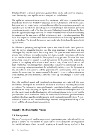 144 I The Puppet Masters
Database Project to include companies, partnerships, trusts, and nonprofit organiza-
tions. On average, nine legal forms were analyzed per jurisdiction.
The legislative assessment was structured as a database, which was composed of four
Excel-based documents divided by adequacy, accuracy, timeliness, and timely access.
Extensive Internet research was conducted to assemble the current company and trust
legislation per jurisdiction, extracting and documenting in the database applicable
provisions relevant to each of the four elements. Following the completion of the data-
base, the legislative findings were sent for review by the respective jurisdiction to verify
the accuracy of the assessment of their requirements and registration practices. The
team then organized the extracted information into individual country reports based
on the findings. The textual documents were uniformly drafted and formatted with
legal citations.
In addition to preparing the legislative reports, the team drafted a brief question-
naire to capture anecdotal insights into the good practices of registries and any
challenges they may face on a day-to-day basis. The questionnaire was formulated
around the particular elements guiding the study, namely, timeliness and timely
access to information. Meanwhile, during the drafting process, the team had been
conducting extensive outreach to each jurisdiction to determine the appropriate
person at the registry with whom to work on the study. Once initial contact had
been established with the registrar, a packet of documents was sent to each jurisdic-
tion containing an instruction sheet, the individual legislative report for their review
and amendment as necessary, and the questionnaire. In most cases, follow-up was
needed. In some cases, this was unsuccessful. In total, 22 reports and questionnaires
were returned. In some instances, additional follow-up was arranged to clarify their
responses.
Once the modified report and completed questionnaires were returned, the team
amended its findings in the assessment database in accordance with the jurisdiction’s
corrections. The information was sorted to derive quantitative findings regarding each
element of the study—focusing on figures that may demonstrate the significance of a
specific requirement, availability of certain information contained in the registry, or the
prevalence of a particular feature. Lastly, the team compiled the tested questionnaires as
qualitative findings regarding challenges and good practices for consideration. A com-
bination of numerical and anecdotal findings was used to support the drafting of this
report and the subsequent recommendations.
Project 5. The Investigator Project
5.1 Background
The term “investigators” used throughout this report encompasses a broad and diverse
group of experts we consulted in the course of our study. It includes investigators in
the traditional sense: those currently working or formerly having worked in law
 