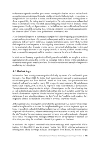 The Five Component Projects: Methodology and Summary of Findings I 145
enforcement agencies or other government investigative bodies, such as national anti-
corruption commissions and financial intelligence units. It also includes prosecutors, in
recognition of the fact that in some jurisdictions prosecutors lead investigations or
share responsibility for doing so with investigators. Forensic accountants and certified
fraud examiners also were consulted, because they play critical roles in financial crimes
investigations. Finally, civil practitioners in the field of international fraud and financial
crimes were consulted, including those with experience in successfully recovering sto-
len assets on behalf of their client governments or other victims.
Many of the investigators in our study had experience in investigating grand corruption
cases involving the misuse of transnational corporate vehicle structures. Other investi-
gators did not have direct experience in grand corruption cases, but we believed that
their experience and expertise in investigating transnational corporate vehicle misuse
in the context of other financial crimes, such as narcotics trafficking, tax evasion, and
fraud, were highly relevant to our inquiry—which, at its core, is about understanding
how to unravel the corporate vehicle structures to reveal their beneficial owners.
In addition to diversity in professional backgrounds and skills, we sought to achieve
regional diversity among the experts we consulted both in terms of the jurisdictions
where the investigators were located and the jurisdictions in which they had experience
conducting investigations.
5.2 Methodology
Information from investigators was gathered chiefly by means of a confidential ques-
tionnaire. (See Figure B.2) An initial draft questionnaire was sent to various experi-
enced investigators for their feedback. Based on their input, the questionnaire was
finalized and sent by e-mail to nearly 200 prospective respondents in 51 jurisdictions
from March to June, 2010. In total, 42 responses were received from 25 jurisdictions.
The questionnaire sought to obtain insights of investigators on the obstacles they face,
as well as the tools and sources of information they find most useful in identifying the
beneficial owners of corporate vehicles involved in grand corruption and other finan-
cial crimes. It also asked investigators for their “wish lists” and the good practices they
employ to unravel the beneficial ownership of involved corporate vehicles.
Although individual investigators completed the questionnaires, a number of investiga-
tors had sought and incorporated the insights of colleagues in their respective agencies.
Some respondents indicated that they had received specialized training in investigating
corporate vehicle misuse, whereas others responded that their training had been “on
the job.” Most of the respondents possessed between one and two decades of experi-
ence, with a few respondents having had three decades of experience or more in the
field, thus providing the benefit of a historical perspective on this issue.
In addition, two regional roundtable discussion meetings were organized in Wash-
ington, D.C. (April 2010) and in Miami, Florida (May 2010) with law enforcement
investigators. These meetings included investigators from Brazil, the British Virgin
 