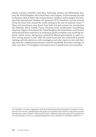 146 I The Puppet Masters
Islands, Canada, Colombia, Costa Rica, Guatemala, Jamaica, the Netherlands, Pan-
ama, the United Kingdom, the United States, and Uruguay. A third meeting was held
in Mauritius (March 2010) with civil practitioner members, on the margins of a meet-
ing of the International Chamber of Commerce’s (ICC) FraudNet, a private network
of top law firms from around the world working in the area of financial crimes.101
These civil practitioners were drawn from both civil and common law jurisdictions
(the Bahamas, Brazil, Canada, France, Germany, Israel, Liechtenstein, Luxembourg,
Mauritius, Nigeria, Switzerland, the United Kingdom, the United States, and Ukraine)
and possessed direct experience in working on grand corruption cases involving cor-
porate vehicle misuse, having been retained by affected governments or other vic-
tims. During January to June 2010, the study researchers also undertook in-person
meetings and teleconferences with investigators and other experts to test early find-
ings from the completed questionnaires and the roundtable discussion meetings. In
total, more than 77 investigators and experts from 33 jurisdictions were consulted.
101. FraudNet is a private organization of the Paris-based International Chamber of Commerce’s Com-
mercial Crime Services. Membership in the group is by invitation and is limited to only those law firms
that represent victims of fraud or other financial crimes. Additional information about ICC FraudNet may
be accessed at http://www.icc-ccs.org/index.php?option=com.content&view=article&id=1&Itemid=11.
 