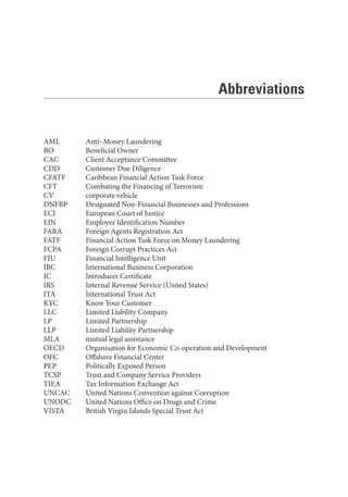 Abbreviations
AML Anti–Money Laundering
BO Beneficial Owner
CAC Client Acceptance Committee
CDD Customer Due Diligence
CFATF Caribbean Financial Action Task Force
CFT Combating the Financing of Terrorism
CV corporate vehicle
DNFBP Designated Non-Financial Businesses and Professions
ECJ European Court of Justice
EIN Employer Identification Number
FARA Foreign Agents Registration Act
FATF Financial Action Task Force on Money Laundering
FCPA Foreign Corrupt Practices Act
FIU Financial Intelligence Unit
IBC International Business Corporation
IC Introducer Certificate
IRS Internal Revenue Service (United States)
ITA International Trust Act
KYC Know Your Customer
LLC Limited Liability Company
LP Limited Partnership
LLP Limited Liability Partnership
MLA mutual legal assistance
OECD Organisation for Economic Co-operation and Development
OFC Offshore Financial Center
PEP Politically Exposed Person
TCSP Trust and Company Service Providers
TIEA Tax Information Exchange Act
UNCAC United Nations Convention against Corruption
UNODC United Nations Office on Drugs and Crime
VISTA British Virgin Islands Special Trust Act
 