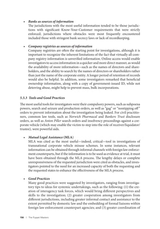 156 I The Puppet Masters
• Banks as sources of information
The jurisdictions with the most useful information tended to be those jurisdic-
tions with significant Know-Your-Customer requirements that were strictly
enforced; jurisdictions where obstacles were most frequently encountered
included those with stringent bank secrecy laws or lack of recordkeeping.
• Company registries as sources of information
Company registries are often the starting point for investigations, although it is
important to recognize the inherent limitations of the fact that virtually all com-
pany registry information is unverified information. Online access would enable
investigators to access information in a quicker and more direct manner, as would
the availability of more information—such as the names of directors and share-
holders, and the ability to search by the names of directors or shareholders rather
than just the name of the corporate entity. A longer period of retention of records
would also be helpful. In addition, some investigators remarked that beneficial
ownership information, along with a copy of government-issued ID, while not
deterring abuse, might help to prevent mass, bulk incorporations.
5.3.3 Tools and Good Practices
The most useful tools for investigators were their compulsory powers, such as subpoena
powers, search and seizure and production orders, as well as “gag” or “nontipping off”
orders to prevent information about the investigation being leaked. For civil practitio-
ners, common law tools, such as Norwich Pharmacal and Bankers Trust disclosure
orders, as well as Anton Piller search orders and insolvency proceedings against a cor-
porate vehicle (which may enable the victim to step into the role of receiver/liquidator/
trustee), were powerful aids.
• Mutual Legal Assistance (MLA)
MLA was cited as the most useful—indeed, critical—tool in investigations of
transnational corporate vehicle misuse schemes. In some instances, relevant
information can be obtained through informal channels with foreign law enforce-
ment counterparts, but if the information is to be used as evidence at trial, it must
have been obtained through the MLA process. The lengthy delays or complete
unresponsiveness of the requested jurisdiction were cited as obstacles, and inves-
tigators pointed to the need for an increased capacity of both the requesting and
the requested states to enhance the effectiveness of the MLA process.
• Good Practices
Many good practices were suggested by investigators, ranging from investiga-
tory tips to ideas for systemic undertakings, such as the following: (1) the cre-
ation of interagency task forces, which would bring different perspectives and
skills to the investigation; (2) greater cooperation among investigators from
different jurisdictions, including greater informal contact and assistance to the
extent permitted by domestic law and the embedding of formal liaisons within
foreign law enforcement counterpart agencies; and (3) greater coordination of
 