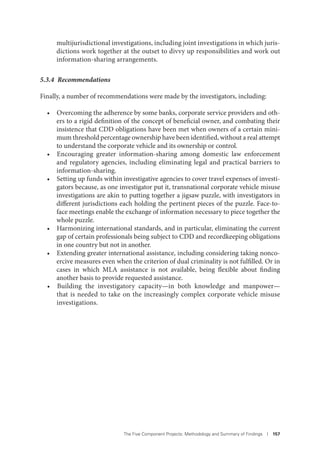 The Five Component Projects: Methodology and Summary of Findings I 157
multijurisdictional investigations, including joint investigations in which juris-
dictions work together at the outset to divvy up responsibilities and work out
information-sharing arrangements.
5.3.4 Recommendations
Finally, a number of recommendations were made by the investigators, including:
• Overcoming the adherence by some banks, corporate service providers and oth-
ers to a rigid definition of the concept of beneficial owner, and combating their
insistence that CDD obligations have been met when owners of a certain mini-
mum threshold percentage ownership have been identified, without a real attempt
to understand the corporate vehicle and its ownership or control.
• Encouraging greater information-sharing among domestic law enforcement
and regulatory agencies, including eliminating legal and practical barriers to
information-sharing.
• Setting up funds within investigative agencies to cover travel expenses of investi-
gators because, as one investigator put it, transnational corporate vehicle misuse
investigations are akin to putting together a jigsaw puzzle, with investigators in
different jurisdictions each holding the pertinent pieces of the puzzle. Face-to-
face meetings enable the exchange of information necessary to piece together the
whole puzzle.
• Harmonizing international standards, and in particular, eliminating the current
gap of certain professionals being subject to CDD and recordkeeping obligations
in one country but not in another.
• Extending greater international assistance, including considering taking nonco-
ercive measures even when the criterion of dual criminality is not fulfilled. Or in
cases in which MLA assistance is not available, being flexible about finding
another basis to provide requested assistance.
• Building the investigatory capacity—in both knowledge and manpower—
that is needed to take on the increasingly complex corporate vehicle misuse
investigations.
 
