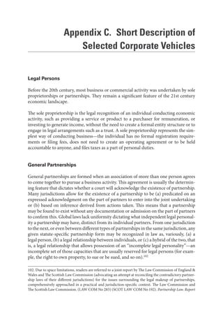 Appendix C. Short Description of
Selected Corporate Vehicles
Legal Persons
Before the 20th century, most business or commercial activity was undertaken by sole
proprietorships or partnerships. They remain a significant feature of the 21st century
economic landscape.
The sole proprietorship is the legal recognition of an individual conducting economic
activity, such as providing a service or product to a purchaser for remuneration, or
investing to generate income, without the need to create a formal entity structure or to
engage in legal arrangements such as a trust. A sole proprietorship represents the sim-
plest way of conducting business—the individual has no formal registration require-
ments or filing fees, does not need to create an operating agreement or to be held
accountable to anyone, and files taxes as a part of personal duties.
General Partnerships
General partnerships are formed when an association of more than one person agrees
to come together to pursue a business activity. This agreement is usually the determin-
ing feature that dictates whether a court will acknowledge the existence of partnership.
Many jurisdictions allow for the existence of a partnership to be (a) predicated on an
expressed acknowledgment on the part of partners to enter into the joint undertaking
or (b) based on inference derived from actions taken. This means that a partnership
may be found to exist without any documentation or admission on the part of partners
to confirm this. Global laws lack uniformity dictating what independent legal personal-
ity a partnership may have, distinct from its individual partners. From one jurisdiction
to the next, or even between different types of partnerships in the same jurisdiction, any
given statute-specific partnership form may be recognized in law as, variously, (a) a
legal person, (b) a legal relationship between individuals, or (c) a hybrid of the two, that
is, a legal relationship that allows possession of an “incomplete legal personality”—an
incomplete set of those capacities that are usually reserved for legal persons (for exam-
ple, the right to own property, to sue or be sued, and so on).102
102. Due to space limitations, readers are referred to a joint report by The Law Commission of England &
Wales and The Scottish Law Commission (advocating an attempt at reconciling the contradictory partner-
ship laws of their different jurisdictions) for the issues surrounding the legal makeup of partnerships,
comprehensively approached in a practical and jurisdiction-specific context. The Law Commission and
The Scottish Law Commission. (LAW COM No 283) (SCOT LAW COM No 192). Partnership Law. Report
 