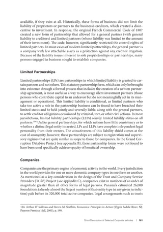 Short Description of Selected Corporate Vehicles I 161
available, if they exist at all. Historically, these forms of business did not limit the
liability of proprietors or partners to the business’s creditors, which created a disin-
centive to investment. In response, the original French Commercial Code of 1807
created a new form of partnership that allowed for a general partner (with general
liability to creditors) and limited partners (whose liability was limited to the amount
of their investment). The code, however, significantly restricted the control rights of
limited partners. In most cases of modern limited partnerships, the general partner is
a company with few attachable assets as a protection against any creditor litigation.
Because of the liability issues inherent to sole proprietorships or partnerships, many
persons engaged in business sought to establish companies.
Limited Partnerships
Limited partnerships (LPs) are partnerships in which limited liability is granted to cer-
tain partners and not others. This statutory partnership form, which can only be brought
into existence through a formal process that includes the creation of a written partner-
ship agreement, is most useful as a way to encourage silent investment partners (those
persons who contribute capital to an endeavor but do not meaningfully act in its man-
agement or operations). This limited liability is conditional, as limited partners who
take too active a role in the partnership business can be found to have breached their
limited status and be held jointly and severally liable, along with the general partners,
to settle creditor obligations occasioned by criminal, tort, or other civil actions. In most
jurisdictions, limited liability partnerships (LLPs) convey limited liability status on all
partners.104 Unlike general partnerships, for which nations have little consistency as to
whether a distinct legal entity is created, LPs and LLPs have complete independent legal
personality from their owners. The attractiveness of this liability shield comes at the
cost of anonymity, however; these partnerships are subject to registration and supervi-
sory regimes that are quite similar in scope to those for companies. In the Grand Cor-
ruption Database Project (see appendix B), these partnership forms were not found to
have been used specifically achieve opacity of beneficial ownership.
Companies
Companies are the primary engine of economic activity in the world. Every jurisdiction
in the world provides for one or more domestic company types in one form or another.
As mentioned as a key consideration in the design of the Trust and Company Service
Providers (TCSP) Project (see appendix C), companies exist in numbers of an order of
magnitude greater than all other forms of legal persons. Panama’s estimated 26,000
foundations (already almost the largest number of that entity type in any given jurisdic-
tion) pale before its 320,000 total active companies. Legal arrangements such as trusts
104. Arthur O’ Sullivan and Steven M. Sheffrin, Economics: Principles in Action (Upper Saddle River, NJ:
Pearson Prentice Hall, 2003), p. 190.
 