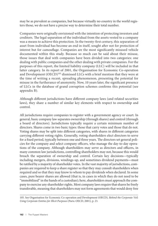 162 I The Puppet Masters
may be as prevalent as companies, but because virtually no country in the world regis-
ters those, we do not have a precise way to determine their total number.
Companies were originally envisioned with the intention of protecting investors and
creditors. The legal separation of the individual from the assets vested to a company
was a means to achieve this protection. In the twenty-first century, this separation of
asset from individual has become an end in itself, sought after not for protection of
interest but for camouflage. Companies are the most significantly misused vehicle
documented within this study. Because so much can be said about their misuse,
those issues that deal with companies have been divided into two categories: one
dealing with public companies and the other dealing with private companies. For the
purposes of this report, the limited liability company (LLC) will be included in that
latter category. In its report of 2001, the Organisation for Economic Co-operation
and Development (OECD)105 dismissed LLCs with a brief mention that they were at
the time of writing a recent, spreading phenomenon, presenting the potential for
misuse in the furtherance of anonymity. Now, 10 years later, the significant presence
of LLCs in the database of grand corruption schemes confirms this potential (see
appendix B).
Although different jurisdictions have different company laws (and related securities
laws), they share a number of similar key elements with respect to ownership and
control.
All jurisdictions require companies to register with a government agency or court. In
general, basic company law separates ownership (through shares) and control (through
a board of directors). Jurisdictions typically require a certain minimum number of
directors. Shares come in two basic types: those that carry votes and those that do not.
Voting shares may be split into different categories, with shares in different categories
carrying different voting rights. Generally, voting shareholders elect directors to serve
for a fixed period, typically between one and three years. The directors set general poli-
cies for the company and select company officers, who manage the day-to-day opera-
tions of the company. Although shareholders may serve as directors and officers, in
many common law jurisdictions, controlling shareholders may not, because this would
breach the separation of ownership and control. Certain key decisions—typically
including mergers, divisions, windings-up, and sometimes dividend payments—must
be ratified by a majority of shareholder votes. In the vast majority of jurisdictions, com-
panies are required to keep a share register so that they may consult shareholders when
required and so that they may know to whom to pay dividends when declared. In some
cases, pure bearer shares are allowed (that is, in cases in which they do not need to be
“immobilized” in the hands of a custodian); here, shareholders must approach the com-
pany to exercise any shareholder rights. Most company laws require that shares be freely
transferable, meaning that shareholders may not form agreements that would deny free
105. See Organisation for Economic Co-operation and Development (OECD), Behind the Corporate Veil:
Using Corporate Entities for Illicit Purposes (Paris: OECD, 2001), p. 23.
 