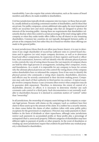 Short Description of Selected Corporate Vehicles I 163
transferability. Laws also require that certain information, such as the names of board
members and officers, be made available to shareholders.
Civil law jurisdictions typically divide companies into two types: (a) those that are pub-
lic, usually defined as exceeding a minimum number of shareholders, and (b) those that
are private. For public companies, certain additional rules apply, the most important of
which are securities laws and stock exchange rules that are designed to protect the
interests of the investing public. Among these are requirements that shareholders vol-
untarily disclose when they control a certain percentage of the total voting rights of the
company or when they make tender offers (offers to buy all shares) to any remaining
shareholders. Common law countries do not typically distinguish between public or
private at the company level, but rather they do so based on whether share offerings are
made to the general public.
In most jurisdictions (those that do not allow pure bearer shares), it is easy to deter-
mine if any single shareholder of record has sufficient votes to control board elec-
tions and to approve (or veto) major company decisions, as well as to determine
board and officer composition, by inspection of share registers and board or officer
lists. Such examination, however, will not identify who the ultimate physical person
is who controls the vote of voting shares because the vast majority of company shares
are held by other legal persons or arrangements, including other companies, trusts,
and foundations. As a result, it is impossible for any company to know for certain
who the ultimate physical persons are who control the voting shares of the company
unless shareholders have so informed the company. Even if one were to identify the
physical person who commands a voting share majority, shareholders, directors,
and officers may be severely constrained in their decision-making power. Compa-
nies may cede much of their authority to third parties via contract. A typical exam-
ple involves company finance: Loan covenants often restrict what companies may do
to guarantee debt repayment. Therefore, to determine the extent of control of a
shareholder, director, or officer, it is necessary to determine whether any such
covenants cede control to a third party. Such documentation is not normally avail-
able to shareholders because it is deemed to constitute matters of “control” rather
than “ownership.”
In all jurisdictions, the ownership of company assets belongs to the company as a sepa-
rate legal person. Persons with claims on the company (such as creditors) have first
claim to those assets up to the amount of the claim: If a creditor has a security interest,
its claim comes before the claims of other creditors (often with some public policy
exceptions for the government or employees). Directors may make payments to share-
holders in the form of dividends or share repurchases, although some jurisdictions
restrict such payments to accumulated profits or those profits plus a percentage of
unimpaired (that is, unsecured) property. Different categories of shareholders may have
different rights to payment of profits or other property. In the event of dissolution or
winding-up, most jurisdictions require that creditors be paid before any residual prop-
erty is distributed to shareholders.
 