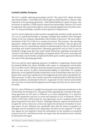 164 I The Puppet Masters
Limited Liability Company
The LLC is rapidly replacing partnerships and LPs. The typical LLC adopts the basic
rule of partnerships—ownership and control rights are determined by a contract, often
referred to as the operating agreement—with limited liability for equity investors, who
are known as members. Unlike typical common law partnerships, however, LLCs must
be registered with a government agency and are separate legal persons from their mem-
bers. As with partnerships, members may be physical or legal persons.
An LLC can be organized as either member managed (the members jointly operate the
LLC, as in a typical partnership) or manager managed (the members select managers
similar to the way company shareholders select boards of directors). The most impor-
tant feature of the LLC is that it is a creature of contract. That contract—the operating
agreement—defines the rights and responsibilities of its members. This has given the
members of an LLC extraordinary latitude in determining how the LLC should divide
ownership and control among them. Operating agreements may be brief or may be
hundreds of pages long; they may make simple distinctions regarding ownership and
control or may define such relationships in exquisite detail. Of course, ownership and
control matters may be further complicated by third-party creditor agreements that are
not a part of the operating agreement.
LLCs are used for many legitimate purposes. In addition to organizing a business that
has limited liability but retains flexibility with respect to management and benefits,
LLCs are often used to effectuate particular business transactions and reorganizations.
LLCs are also used to, in effect, extend limited liability to individuals. For example,
physicians in tort-plaintiff-friendly jurisdictions in the United States often use LLCs to
protect their assets from satisfaction of tort judgments beyond what is provided by lia-
bility insurance. In effect, they transfer assets that would normally be held directly (for
example, residence, investments) to the LLC. In general, U.S. laws restrict such transfers
once a tort has occurred and the legal process has begun, but they do not restrict trans-
fer earlier.
The U.S. state of Delaware is rapidly becoming the most important jurisdiction in the
United States for forming LLCs. The general rules regarding the centrality of the oper-
ating agreement are the same in Delaware as in most jurisdictions. It is, however,
especially inexpensive and easy to create and maintain an LLC in Delaware. The ini-
tial fee is $90 with a $250 annual fee, and registration can be completed online with
approval granted in less than 24 hours. Although Delaware requires the disclosure of
an agent for service of process, it does not require the disclosure of member or man-
ager names. In fact, Delaware law specifically states that the names of members or
managers may be included in LLC registration, but they are not required.106
In addi-
tion, agents are not required to keep any information on the members or beneficial
owners of an LLC, and Delaware does not require that the beneficial owner’s identity
be disclosed to the agent.
106. Delaware Limited Liability Company Act, sections 18–102.
 