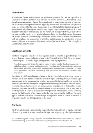 Short Description of Selected Corporate Vehicles I 165
Foundations
A foundation (based on the Roman law universitas rerum) is the civil law equivalent to
a common law trust, in that it may be used for similar purposes. A foundation tradi-
tionally requires property from a donor dedicated to a particular purpose or purposes
for an undetermined period of time. Typically, the income derived from the principal
assets (as opposed to the assets themselves) is used to fulfill the statutory purpose. A
foundation is a legal entity and, as such, may engage in and conduct business. It is con-
trolled by a board of directors and has no owners. In most jurisdictions, a foundation’s
purpose must be public. In certain jurisdictions, however, foundations may be created
for private purposes. Different legal definitions reflect either common law traditions
with an emphasis on trusteeship, or civil law traditions and the distinction between
membership and non-membership-based entities (see box C.1 and C.2 for examples in
Liechtenstein and Panama).
Legal Arrangements
The term “corporate vehicles” in this report is used to refer to all possible legal con-
structs that can engage in business, that is, in Financial Action Task Force on Money
Laundering (FATF) terms, “legal arrangements” and “legal persons”:
“Legal arrangements” refers to express trusts or other similar legal arrangements . . .
including fiducie, treuhand and fideicommiso. “Legal persons” refers to bodies corporate,
foundations, Anstalten, partnerships, or associations, or any similar bodies that can estab-
lish a permanent customer relationship with a financial institution or otherwise own
property.107
The distinctive difference between the two is the fact that the legal person can engage in
business on its own behalf and be the holder of rights and obligations, whereas a legal
arrangement, as the term suggests, is rather a relationship between different people, the
essential characteristic being that one person holds the legal title while another holds a
beneficial title. A fideicommiso, for instance, is an arrangement of Roman law extrac-
tion used, in testate law, to leave an estate to one person, entrusting him to pass it on to
another person. A usufruct achieves something similar, often used to allow a surviving
spouse the full benefit of an estate, while the title rests with the children. The most
typical and certainly most discussed legal arrangement when it comes to the use of
corporate vehicles for illicit purposes is the trust.
TheTrusts
The trust relationship was originally created by the English Court of Equity. In a typi-
cal trust, a grantor or settlor transfers the legal title to property (the right to control
107. See Methodology for Assessing Compliance with the FATF 40 Recommendations and the FATF 9 Special
Recommendations, p. 67, available at http://www.fatf-gafi.org/dataoecd/16/54/40339628.pdf.
 