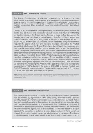 166 I The Puppet Masters
BOX C.1 The Liechtenstein Anstalt
The Anstalt (Establishment) is a ﬂexible corporate form particular to Liechten-
stein, where it is closely related to the trust enterprise (Treuunternehmen) but
distinct from a foundation (Stiftung) or trust (Treuhanderschaft). Unusual for a
civil law jurisdiction, it has a relatively long history in the Principality dating back
to 1928.
Unlike a trust, an Anstalt has a legal personality like a company or foundation. Its
capital may be divided into shares; however, because this incurs a withholding
tax liability, it is rare. An Anstalt can be formed in three to ﬁve days when the
founder, who may be a legal or natural person, transfers rights to assets to a
board of directors by an act of assignment. Capital of at least either CHF 30,000
or US$30,000 must be paid up, with the Anstalt created by entry into the Public
Register. The board, which may only have one member, administers the Anstalt,
subject to the bylaws of the Anstalt.The bylaws do not have to be registered, and
they may be revoked or modiﬁed by the founder, who is also the beneﬁciary
unless the bylaws specify otherwise. Historically, Anstalten could be used for
either commercial or noncommercial purposes, although recently the former pur-
pose has been restricted. Since 1980, Anstalten pursuing commercial activity
have had to lodge annual audited accounts. Those used like a holding company
must also have a local representative in Liechtenstein, who usually is the board
member, although the representative may be a local company. Often an individ-
ual from the TCSP creating the Anstalt will be both the sole board member and
representative. TCSPs charge in the order of CHF5,000 to form an Anstalt, plus
CHF3,000 annually for administration.The Anstalt is taxed annually at 0.1 percent
of capital, or CHF1,000, whichever is the greater.
Source: Adapted from ATU Allgemeines Treuunternehmen (international trust company) specialist brochure,“Forms of companies
in the Principality of Liechtenstein”(Liechtenstein, 2010) and Caroline Doggart, Tax Havens and Their Uses (London: Economic
Intelligence Unit, 2002).
BOX C.2 The Panamanian Foundation
The Panamanian Foundation (formally the Panama Private Interest Foundation)
was established by legislation in 1995, being jointly modeled on the Liechten-
stein foundation, the Panamanian corporation, and the common law trust. Rather
than commercial operations, Foundations are designed for use in estate plan-
ning, holding shares and property, asset protection, or charitable purposes. A
foundation is established when the founder transfers assets to the foundation,
which becomes the legal owner of these assets. The founder speciﬁes the pur-
poses of the foundation in a charter (a public document) or in bylaws (which are
private). A foundation council carries out administration of the assets.The charter
or bylaws specify one or more beneﬁciaries, which may include the founder. In
(continued next page)
 