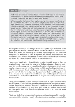 Short Description of Selected Corporate Vehicles I 167
the property) to a trustee, and the equitable title (the right to enjoy the benefits of the
property) to beneficiaries. The terms of such transfer are set out in the trust instru-
ment. If the trustee and beneficiary are the same, legal and equitable title are said to
merge and the trust ceases to exist. As a general rule (but see below, discussion on
some exceptions), the separation of legal and beneficial interests prevents creditors of
the beneficiary from seizing trust assets in satisfaction of claims.
Trustees owe beneficiaries a duty of loyalty, meaning that with respect to the trust
relationship, they must prefer the interests of the beneficiary over their own inter-
ests. A trust relationship may be created involuntarily in instances in which some-
one has a claim to property or its benefits but in which transfer of legal title is impos-
sible for some reason. This is called a constructive trust. In most jurisdictions, the
grantor may select the law that governs the operation of the trust. Although the trust
is the product of the English Court of Equity, some civil law jurisdictions have
adopted specific trust statutes. Most common law jurisdictions have modified trust
law by statute.
Many jurisdictions have added to the role of trustee a type of “super” trustee known as
the trust protector. In many cases, grantors choose professional managers as trustees,
and the trust protector is a close friend or attorney of the trustee. Although not man-
aging the day-to-day operations of the trust, the protector acts as a kind of overseer of
the trust, and is often given the right to replace the trustee or to change the trust’s
governing law.
Trusts and similar legal arrangements (as a general rule) are distinguishable from other
corporate vehicles in that they usually will not possess a separate legal personality like
BOX C.2 (continued)
its founder-foundation-council-beneﬁciary structure, the foundation resembles a
common law trust, with its settler-trustee-beneﬁciary arrangement. Unlike trusts,
however, foundations are, like companies, legal persons.
While separating the founder from legal ownership of the assets transferred to
the foundation, this vehicle also combines a high level of practical control with
tight conﬁdentiality. Founders, foundation council members, and beneﬁciaries
may be corporate entities from any jurisdiction, any of which may be controlled
by the founder. Furthermore, it is common to use nominee founders (usually a
law ﬁrm in Panama, which must act as the registered agent), so that the identity
of the original founder, which would otherwise be included in the public charter
document, remains unregistered. Aside from setting the rules governing the
foundation through the charter and bylaws, the founder may be a member of the
foundation council, or a beneﬁciary, or a protector, the latter who may be empow-
ered to veto certain decisions of the foundation council. The foundation pays no
tax in Panama and is speciﬁcally not covered by foreign inheritance laws.
 