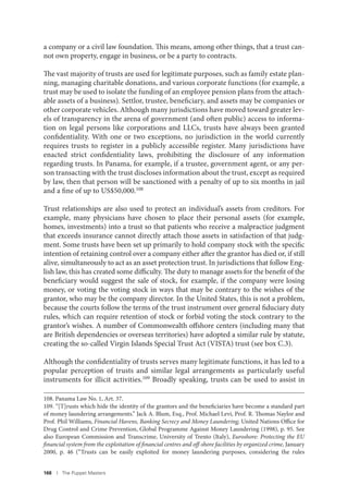 168 I The Puppet Masters
a company or a civil law foundation. This means, among other things, that a trust can-
not own property, engage in business, or be a party to contracts.
The vast majority of trusts are used for legitimate purposes, such as family estate plan-
ning, managing charitable donations, and various corporate functions (for example, a
trust may be used to isolate the funding of an employee pension plans from the attach-
able assets of a business). Settlor, trustee, beneficiary, and assets may be companies or
other corporate vehicles. Although many jurisdictions have moved toward greater lev-
els of transparency in the arena of government (and often public) access to informa-
tion on legal persons like corporations and LLCs, trusts have always been granted
confidentiality. With one or two exceptions, no jurisdiction in the world currently
requires trusts to register in a publicly accessible register. Many jurisdictions have
enacted strict confidentiality laws, prohibiting the disclosure of any information
regarding trusts. In Panama, for example, if a trustee, government agent, or any per-
son transacting with the trust discloses information about the trust, except as required
by law, then that person will be sanctioned with a penalty of up to six months in jail
and a fine of up to US$50,000.108
Trust relationships are also used to protect an individual’s assets from creditors. For
example, many physicians have chosen to place their personal assets (for example,
homes, investments) into a trust so that patients who receive a malpractice judgment
that exceeds insurance cannot directly attach those assets in satisfaction of that judg-
ment. Some trusts have been set up primarily to hold company stock with the specific
intention of retaining control over a company either after the grantor has died or, if still
alive, simultaneously to act as an asset protection trust. In jurisdictions that follow Eng-
lish law, this has created some difficulty. The duty to manage assets for the benefit of the
beneficiary would suggest the sale of stock, for example, if the company were losing
money, or voting the voting stock in ways that may be contrary to the wishes of the
grantor, who may be the company director. In the United States, this is not a problem,
because the courts follow the terms of the trust instrument over general fiduciary duty
rules, which can require retention of stock or forbid voting the stock contrary to the
grantor’s wishes. A number of Commonwealth offshore centers (including many that
are British dependencies or overseas territories) have adopted a similar rule by statute,
creating the so-called Virgin Islands Special Trust Act (VISTA) trust (see box C.3).
Although the confidentiality of trusts serves many legitimate functions, it has led to a
popular perception of trusts and similar legal arrangements as particularly useful
instruments for illicit activities.109
Broadly speaking, trusts can be used to assist in
108. Panama Law No. 1, Art. 37.
109. “[T]rusts which hide the identity of the grantors and the beneficiaries have become a standard part
of money laundering arrangements.” Jack A. Blum, Esq., Prof. Michael Levi, Prof. R. Thomas Naylor and
Prof. Phil Williams, Financial Havens, Banking Secrecy and Money Laundering, United Nations Office for
Drug Control and Crime Prevention, Global Programme Against Money Laundering (1998), p. 95. See
also European Commission and Transcrime, University of Trento (Italy), Euroshore: Protecting the EU
financial system from the exploitation of financial centres and off-shore facilities by organized crime, January
2000, p. 46 (“Trusts can be easily exploited for money laundering purposes, considering the rules
 