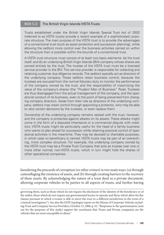 Short Description of Selected Corporate Vehicles I 169
laundering the proceeds of corruption (or other crimes) in two main ways: (a) through
camouflaging the existence of assets, and (b) through creating barriers to the recovery
of these assets. By acknowledging the nature of a trust deed as a private document,
allowing corporate vehicles to be parties to all aspects of trusts, and further having
governing them, such as those which do not require the disclosure of the identity of the beneficiary or of
the settlor, those which do not require any governmental license to operate and those which allow for flee
clauses pursuant to which a trustee is able to move the trust to a different jurisdiction in the event of a
criminal investigation.”). See also the FATF typologies report on the Misuse of Corporate Vehicles includ-
ing Trust and Company Service Providers, October 13, 2006, p. 61: “Responses to the questionnaires [sent
out for the purposes of this study] support the conclusion that Trusts and Private companies are the
vehicles that are most susceptible to abuse.”
BOX C.3 The British Virgin Islands VISTATrusts
Trusts established under the British Virgin Islands Special Trust Act of 2003
(referred to as VISTA trusts) provide a recent example of a sophisticated corpo-
rate structure. The main purpose of the VISTA trust is to provide the advantages
of a conventional trust (such as asset protection and succession planning), while
allowing the settlors more control over the business activities carried on within
the structure than is possible within the bounds of a conventional trust.
A VISTA trust structure must consist of at least two basic elements: (a) the trust
itself, and (b) an underlying British Virgin Islands (BVI) company whose shares are
owned entirely by the trust. The trustee of the VISTA trust must be a licensed
service provider in the BVI.This service provider is responsible for collecting and
retaining customer due diligence records.The settlors typically act as directors of
the underlying company. These settlors retain business control, because the
trustees are excused from the normal ﬁduciary duty to monitor the performance
of the company owned by the trust, and the responsibility of maximizing the
value of the company’s shares (the “Prudent Man of Business” Rule). Trustees
are thus disengaged from the actual management of the company, and the oper-
ational conduct of its business, even to the point of being prevented from chang-
ing company directors. Aside from their role as directors of the underlying com-
pany, settlors may retain control through appointing a protector, who may be able
to veto certain decisions by the trustees, or even replace them.
Ownership of the underlying company remains vested with the trust, however,
and the company is protected against attacks on its assets. These attacks might
come in the form of a disputed inheritance or a commercial dispute with credi-
tors. VISTA trusts might be particularly useful for the head of a family business
who wants to plan ahead for succession while retaining practical control of oper-
ational activities in the meantime. They may be devoted to charitable purposes,
in which case no beneﬁciary is named. VISTA trusts may be part of an overarch-
ing, more complex structure. For example, the underlying company owned by
the VISTA trust may be a Private Trust Company that acts as trustee over one or
more other normal, non-VISTA trusts, which in turn might hold the shares of
other operational companies.
 