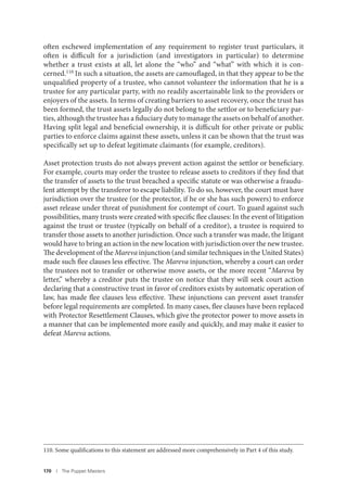 170 I The Puppet Masters
often eschewed implementation of any requirement to register trust particulars, it
often is difficult for a jurisdiction (and investigators in particular) to determine
whether a trust exists at all, let alone the “who” and “what” with which it is con-
cerned.110 In such a situation, the assets are camouflaged, in that they appear to be the
unqualified property of a trustee, who cannot volunteer the information that he is a
trustee for any particular party, with no readily ascertainable link to the providers or
enjoyers of the assets. In terms of creating barriers to asset recovery, once the trust has
been formed, the trust assets legally do not belong to the settlor or to beneficiary par-
ties, although the trustee has a fiduciary duty to manage the assets on behalf of another.
Having split legal and beneficial ownership, it is difficult for other private or public
parties to enforce claims against these assets, unless it can be shown that the trust was
specifically set up to defeat legitimate claimants (for example, creditors).
Asset protection trusts do not always prevent action against the settlor or beneficiary.
For example, courts may order the trustee to release assets to creditors if they find that
the transfer of assets to the trust breached a specific statute or was otherwise a fraudu-
lent attempt by the transferor to escape liability. To do so, however, the court must have
jurisdiction over the trustee (or the protector, if he or she has such powers) to enforce
asset release under threat of punishment for contempt of court. To guard against such
possibilities, many trusts were created with specific flee clauses: In the event of litigation
against the trust or trustee (typically on behalf of a creditor), a trustee is required to
transfer those assets to another jurisdiction. Once such a transfer was made, the litigant
would have to bring an action in the new location with jurisdiction over the new trustee.
The development of the Mareva injunction (and similar techniques in the United States)
made such flee clauses less effective. The Mareva injunction, whereby a court can order
the trustees not to transfer or otherwise move assets, or the more recent “Mareva by
letter,” whereby a creditor puts the trustee on notice that they will seek court action
declaring that a constructive trust in favor of creditors exists by automatic operation of
law, has made flee clauses less effective. These injunctions can prevent asset transfer
before legal requirements are completed. In many cases, flee clauses have been replaced
with Protector Resettlement Clauses, which give the protector power to move assets in
a manner that can be implemented more easily and quickly, and may make it easier to
defeat Mareva actions.
110. Some qualifications to this statement are addressed more comprehensively in Part 4 of this study.
 
