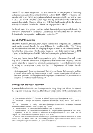 Grand Corruption: 10 Case Studies I 173
Florida.128 The GOAB alleged that DSA was created for the sole purpose of facilitating
and administering the fraud of the GOAB. In October 2003, IHI Debt Settlement wire
transferred US$569,767.92 from its Bermuda bank account to the Florida bank account
of DSA. One month later, the GOAB began making payments directly to DSA’s bank
account. Essentially, DSA was taking over IHI Debt Settlement’s role in the scheme,
whereby DSA would transfer the US$199,740.25 payments to IHI.129
The broad protection against creditors and civil court judgments provided under the
homestead exemption of the Florida Constitution may make the state an attractive
destination for incorporators seeking asset protection.130
Use of Shelf Companies
IHI Debt Settlement, Dredson, and Gregson were all shelf companies. IHI Debt Settle-
ment was incorporated under the name Offshore Services Limited in 1970.131 It was
not until September 1997 that the company changed its name to IHI Debt Settlement.132
The other two companies—Dredson and Gregson—were both incorporated in 1972,
17 years before being named as IHI Debt Settlement’s principal shareholders.133
People may choose to use shelf companies for a variety of reasons. One such reason
may be to create the appearance of legitimacy that comes with longevity. Another
reason might be to circumvent information requirements required at incorporation.
According to then–senior counsel for the U.S. Department of Justice, Jennifer
Shasky,
criminals can easily throw investigators off the trail by purchasing shelf companies and then
never officially transferring the ownerships. In such cases the investigation often leads to a
formation agent who has long ago sold the company with no records of the purchaser and no
obligation to note the ownership change.134
Investigation and Asset Recovery
A potential obstacle in this case dealing with the Hong Kong SAR, China, entities was
the corporate ownership structure. The listing of Gregson and Dredson as the principal
128. Debt Settlement Adm’rs LLC, Electronic Articles of Organization (September 24, 2003).
129. Complaint at 22, Antigua and Barbuda v. Rappaport, No. 06-03560 CA 25 (11th Fla. Cir. Ct. March 21,
2006).
130. Fla. Constitution §4 (1968), http://www.flsenate.gov/Statutes/index.cfm?Mode=Constitution
&Submenu=3&Tab=Statutes#A10S04 (accessed July 3, 2010).
131. Offshore Services Ltd., Certificate of Incorporation (May 29, 1970) (H.K.).
132. Offshore Services Ltd., Certificate of Incorporation on Change of Name (September 24, 1997) (H.K.).
133. Supra note 126. See also Dredson Ltd, Certificate of Incorporation (July 21, 1972) (H.K.). See also
Gregson Ltd., Certificate of Incorporation (July 21, 1972) (H.K.).
134. Business Formation and Financial Crime: Finding a Legislative Solution Before the Comm. on Home-
land Sec. and Gov’t Affairs for the U.S. Senate (2009) (statement of Jennifer Shasky, then–Senior Counsel
to the Deputy Attorney General for the U.S. Department of Justice).
 