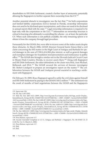174 I The Puppet Masters
shareholders to IHI Debt Settlement, created a further layer of anonymity, potentially
allowing the Rappaports to further separate their ownership from the CV.135
Another potential obstacle to investigators was the fact that,136 for both corporations
and limited liability corporations (LLCs) formed in Florida, ownership information
does not need to be disclosed upon incorporation, and it does not need to be disclosed
in annual reports filed with the state.137 Legal ownership information is required to be
kept only with the corporation or the LLC.138 Information on ownership structure is
critical to learning who ultimately is controlling the scheme—or, at least, the particular
CV. When such information is not publicly available, the only remaining option is to
obtain it from the company through legal procedure.
Fortunately for the GOAB, they were able to recover some of the stolen assets despite
these obstacles. In March 2006, GOAB Attorney General Justin Simon filed a civil
claim concerning the IHI matter in the High Court of Antigua and Barbuda for spe-
cial damages in the sum of US$14,414,904 plus interest, as well as general damages
and exemplary damages for fraudulent misrepresentation and misfeasance in public
office.139 The GOAB also brought a similar suit in the Eleventh Judicial Circuit Court
in Miami-Dade Country, Florida, to recover assets there.140 Along with Rappaport
and IHI Debt Settlement, the other defendants in the claim were Bird, Asot Michael,
Bellwood, and DSA.141 The GOAB secured the services of forensic investigator
Mr. Robert Lindquist to prepare an investigative report on the matter.142 The col-
laboration between the GOAB and Lindquist proved essential in reaching a settle-
ment with Rappaport.
On February 10, 2009, Bruce Rappaport agreed to settle the civil claim against himself
and IHI Debt Settlement by paying to the GOAB US$12 million.143 The settlement was
the result of months of hard negotiations between the GOAB and the Rappaports
135. Supra note 126.
136. Fla. Stat. § 607.0202.
137. Ibid. Fla. Stat. §607.1622 (2009), http://www.leg.state.fl.us/statutes/index.cfm?App_mode=Display_
Statute&Search_String=&URL=Ch0607/SEC1622.HTM&Title=->2009->Ch0607->Section%201622#0607
.1622 (accessed July 3, 2010). Fla. Stat. § 608.407 (2009), http://www.leg.state.fl.us/statutes/index.cfm?App_
mode=Display_Statute&Search_String=&URL=Ch0608/SEC407.HTM&Title=->2009->Ch0608
->Section%20407#0608.407 (accessed July 3, 2010). Fla. Stat. § 608.4511 (2009), http://www.leg.state.fl.us/
statutes/index.cfm?App_mode=Display_Statute&Search_String=&URL=Ch0608/SEC4511.HTM
&Title=->2009->Ch0608->Section%204511#0608.4511 (accessed July 3, 2010).
138. Fla. Stat. §608.4101 (2009), http://www.leg.state.fl.us/statutes/index.cfm?App_mode=Display_Statute&
Search_String=&URL=Ch0608/SEC4101.HTM&Title=->2009->Ch0608->Section%204101#0608.4101
(accessed July 3, 2010).
139. Press Release, supra note 117.
140. Second Amended Complaint at 12-13, Antigua and Barbuda v. Rappaport, No. 06-03560 CA 25
(11th Fla. Cir. Ct. March 21, 2006)
141. Press Release, supra note 117.
142. Ibid.
143. Ibid.
 