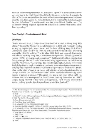 Grand Corruption: 10 Case Studies I 175
based on information provided in Mr. Lindquist’s report.144 A Notice of Discontinu-
ance was filed in the High Court of the GOAB with respect to the two defendants; the
effect of the notice was to inform the court and seek the court’s permission to discon-
tinue the civil claim against the two defendants, but to continue the civil claim against
the other defendants.145 A similar notice was filed in the Miami, Florida, court.146 At
the time of writing, litigation against Bird and Michael and the other named defen-
dants is pending.147
Case Study 2: Charles Warwick Reid
Overview
Charles Warwick Reid, a lawyer from New Zealand, arrived in Hong Kong SAR,
China,148 to join the Attorney General’s Chambers in 1975 and eventually worked
his way up to principal crown counsel and the head of Hong Kong SAR, China’s
Commercial Crime Unit.149
By 1989, he had acquired control of assets amounting
to roughly HK$12.4 million.150 In October 1989, Reid was suspended from duty
and arrested by Hong Kong SAR, China’s then–Independent Counsel Against Cor-
ruption (ICAC) on suspicion of corruption.151
Reid jumped bail two months later,
fleeing through Macau152 and China before being apprehended in and deported
from the Philippines.153 Accepting a deal with Hong Kong SAR, China prosecutors,
Reid pled guilty to a single count of unexplainable possession of pecuniary resources
and property disproportionate to his present and past official emoluments. He tes-
tified in the trials of several barristers and solicitors who had participated in his
corrupt activities that the funds were in fact bribes received for obstructing prose-
cutions of certain criminals.154 He served four-and-a-half years of his eight-year
sentence, and then was deported to New Zealand, arriving November 30, 1994.155
Despite being stripped of his status and reputation, Reid became embroiled in
another bribery scandal shortly upon his return to New Zealand.156
144. Mr. Robert Lindquist was also instrumental in the forensic investigation of the Piarco International
Airport scandal in Trinidad and Tobago. Ibid.
145. Ibid.
146. Plaintiff’s Notice of Dropping Certain Parties. Antigua and Barbuda v. Rappaport, No. 06-03560 CA
25 (11th Fla. Cir. Ct. February 20, 2009).
147. Press Release, supra note 117.
148. Now Hong Kong SAR, China.
149. In re Reid, [1993] No. CACV149/1993, ¶4 (H.K.).
150. Att’y Gen. for H.K. v. Reid, [1994] 1 A.C. 324 (P.C.) (appeal taken from N.Z.) (N.Z.).
151. In re Reid, [1993] No. CACV149/1993, ¶5 (H.K.). The Independent Counsel Against Corruption was
the precursor to the current Hong Kong Independent Commission Against Corruption.
152. Now Macao SAR, China.
153. Ibid., ¶¶6-9.
154. Ibid., ¶11, ¶¶13-14.
155. Ch’ngPoh v. Chief Executive of the HKSAR, [2002] No. HCAL182/2002, ¶74 (H.K.).
156. Ibid.
 