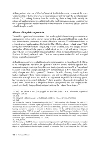 176 I The Puppet Masters
Although dated, the case of Charles Warwick Reid is informative because of the note-
worthy strategies that he employed to maintain anonymity through the use of corporate
vehicles (CVs) to keep distance from the laundering of the bribery funds, namely, his
misuse of legal arrangements. Additionally, the challenges encountered in recovering
the ill-gotten gains and Reid’s ostensible cooperation with the recovery process provide
valuable insight as well.
Misuse of Legal Arrangements
The evidence presented in the various trials involving Reid show the frequent use of trust
arrangements on his part to obscure the ownership and control of his illegal assets. Reid
held money in trust in the trust accounts of his local solicitors,157 and his family lived in
a home that was legally registered to Solicitor Marc Molloy, who served as trustee.158 Fol-
lowing his deportation from Hong Kong to New Zealand, Reid was alleged to have
received an additional bribe payment to help derail another trial, with a trust being cre-
ated by Reid’s accountant; the bribe giver acted as settlor, the accountant as trustee, and
Reid and his family as beneficiaries. The trust money was transferred to and managed
from a foreign bank account.159
A short time passed between Reid’s release from incarceration in Hong Kong SAR, China,
to his setting up of a new trust. In a period of just over a week, Reid was again in pos-
session of corrupt assets that flowed from a foreign jurisdiction into New Zealand and
back out to another foreign jurisdiction.160 Circumstances in New Zealand have cer-
tainly changed since Reid operated.161 However, the risks of money laundering from
tactics employed by Reid (transferring assets into and out of the jurisdiction’s financial
institutions through trusts and similar arrangements, especially by utilizing agents,
lawyers, and straw persons) still exist.162 As in a number of countries throughout the
world, New Zealand faces a dangerous absence of regulatory and due diligence safe-
guards specifically designed to detect and mitigate the risks of these abuses.163
157. Att’y Gen. for H.K. v. Reid, [1992] Appeal No: 44 of 1992, at 10-27 (C.A.) (reasons for judgment of
Penlington J) (N.Z.).
158. Ibid.
159. Ch’ng Poh v. Chief Executive of the HKSAR, [2002] No. HCAL182/2002, ¶74 (H.K.).
160. Ibid.
161. In 1996 the Financial Transactions Reporting Act (FTRA) came into effect, however the 2009 FATF
New Zealand Mutual Evaluation Report reported specific deficiencies with the New Zealand’s AML regime:
“Even though it is not explicitly stated, the application of the FTRA prevents financial institutions from
keeping anonymous accounts or accounts in fictitious names, but the CDD [customer due diligence]
requirements of the FTRA do not apply to accounts opened before the FTRA entered into force in 1996. In
addition, clarification is needed of the verification requirements to ensure that the documents being used
are reliable and from an independent source.” Financial Action Task Force & Asia-Pacific Group, Mutual
Evaluation Report, Executive Summary ¶18 (2009).
162. Ibid., Table 1.
163. According to the MER, “[m]ost money laundering occurs through the financial system; however, the
complexity usually depends on the sophistication of the offenders involved. There appears to be a higher
degree of sophistication in laundering the proceeds of crime now than in previous years. Since 2007, the
 