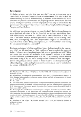 178 I The Puppet Masters
Investigation
The bribery schemes involving Reid used several CVs, agents, straw persons, and a
combination of foreign and domestic bank accounts to evade detection. He kept his
name from being attached to the bribe money, as the funds were transferred into secre-
tive trusts and portions converted into real property purchases. These several methods
created investigative obstacles and were employed across a range of jurisdictions; the
persons, accounts, and properties stretched across Hong Kong, SAR, China; Singapore;
Vanuatu; and New Zealand.
An additional investigative obstacle was caused by Reid’s dual foreign and domestic
status. Reid took advantage of the fact that while his residence was in Hong Kong,
SAR, China, during his tenure as a civil servant, he remained a citizen of New Zea-
land.169 As noted, his bribe money stayed out of his name and out of Hong Kong,
SAR, China, in Hong Kong, SAR, China, it appeared as though he had not been accru-
ing such assets at all. Had things gone as planned, the assets would have been waiting
for him upon retiring to his homeland.170
Proving every instance of bribery would have been a challenging task for the prosecu-
tion. ICAC was able to rely on an “illicit enrichment” provision of the Prevention of
Bribery Ordinance of the Hong Kong Legal Code to investigate and arrest Reid.171 Illicit
enrichment laws, although not embraced by all nations,172
are listed in the United
Nations Convention against Corruption (UNCAC).173 By convicting Reid on the illicit
enrichment charge, ICAC was able to leverage an offer of immunity from further pros-
ecution into getting a detailed account of Reid’s misdeeds and money laundering174
while still getting a sentence of eight years imprisonment and an order of restitution in
the amount of HK$12,415,900.72.175
169. Att’y Gen. for H.K. v. Reid, [1992] Appeal No: 44 of 1992, at 16 (C.A.) (reasons for judgment of
Penlington J) (N.Z.).
170. Reid admitted to receiving official emoluments of HK$4,795,123.77 over his 14 years of service in
Hong Kong and had expended nearly the entire amount of those licit funds on living expenses for himself
and his family. Ibid. p. 27.
171. Ibid. p. 34.
172. The United States and Canada have refused to adopt illicit enrichment provisions, on the basis that
such provisions would be incompatible with their constitutional principles and legal systems. United States,
B-58: Inter-American Convention against Corruption, http://www.oea.org/juridico/english/sigs/b-58
.html (accessed July 1, 2010).
173. According to the United Nations Convention against Corruption, “Subject to its constitution and the
fundamental principles of its legal system, each State Party shall consider adopting such legislative and
other measures as may be necessary to establish as a criminal offence, when committed intentionally, illicit
enrichment, that is, a significant increase in the assets of a public official that he or she cannot reasonably
explain in relation to his or her lawful income.” G.A. Res. 58/4, Art.20, U.N. Doc. A/RES/58/4 (October 31,
2003).
174. Att’y Gen. for H.K. v. Reid, [1992] Appeal No: 44 of 1992, p. 26 (C.A.) (reasons for judgment of
Penlington J) (N.Z.).
175. Ibid. p. 19.
 