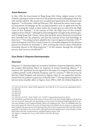 Grand Corruption: 10 Case Studies I 179
Asset Recovery
In May 1990, the Government of Hong Kong SAR, China, lodged caveats in New
Zealand, claiming an estate or interest in the properties listed as belonging to Reid, his
wife, and his solicitor. The caveats were accepted and registered by the Assistant Land
Registrar.176 In December 1990 and February 1991, Reid and the others tried to regis-
ter instruments of mortgage on the caveated properties; such an application has the
effect of causing the caveats to lapse unless the caveator gets an order from the High
Court of New Zealand.177 In the summer of 1991, the High Court of New Zealand
judged in favor of Reid,178
although he acknowledged the strength of the attorney gen-
eral of Hong Kong SAR, China’s, claims that the bribe money Reid had received had
been funneled into the properties and that the nominal owners had knowledge of
these facts.179 This ruling was later upheld by the Court of Appeal in December 1991.180
Upon final appeal to the Privy Council, however, a favorable judgment for the attorney
general was reached on November 1, 1993, restoring the Crown’s claim of beneficial
ownership interest in the Reid properties.181
In this manner, through the civil legal
process, asset recovery was effected.182
Case Study 3: Diepreye Alamieyeseigha
Overview
Diepreye S. P. Alamieyeseigha was arrested at Heathrow Airport in September 2005 by
the London Metropolitan Police on suspicion of money laundering offences.183
A
search of “his” apartment (it was registered in the name of a company) revealed nearly
a million pounds’ worth of British, European, and U.S. currency.184 After his arrest, he
fled the United Kingdom and returned to Nigeria where he was impeached and dis-
missed from his position as governor of Bayelsa State.185 During Alamieyeseigha’s ini-
tial two terms of public office in Nigeria, from 1999 to 2005, the Federal Republic of
176. Att’y Gen. for H.K. v. Reid, [1992] Appeal No: 44 of 1992, ¶7 (C.A.) (case for the respondents) (N.Z.).
177. Ibid., ¶8.
178. Ibid., ¶12.
179. Ibid., ¶14.
180. Ibid., ¶1.
181. Att’y Gen. for H.K. v. Reid, [1994] 1 A.C. 324 (P.C.) (appeal taken from N.Z.) (N.Z.).
182. It should be noted that none of the money in the accounts at the time of Reid’s flight from Hong Kong
was ever recovered. Supra note 149. Speculating as to the reasons for Reid’s prolonged legal efforts to pre-
vent asset forfeiture, Lord Templeton bluntly stated in his judgment that: “Since an unfulfilled order has
been made against Mr. Reid in the courts of Hong Kong to pay HK$12.4m, his purpose in opposing the
relief sought by [the government of Hong Kong at the time] in New Zealand must reflect the hope that the
properties, in the absence of a caveat, can be sold and the proceeds whisked away to some Shangri La which
hides bribes and other corrupt monies in numbered bank accounts.” Ibid.
183. Nigeria v. Santolina Inv. Corp., [2007] EWHC (Ch) 3053, ¶6 (Eng.).
184. Ibid.
185. Ibid.
 