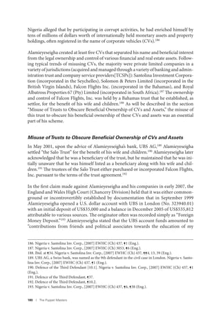 180 I The Puppet Masters
Nigeria alleged that by participating in corrupt activities, he had enriched himself by
tens of millions of dollars worth of internationally held monetary assets and property
holdings, often registered in the name of corporate vehicles (CVs).186
Alamieyeseigha created at least five CVs that separated his name and beneficial interest
from the legal ownership and control of various financial and real estate assets. Follow-
ing typical trends of misusing CVs, the majority were private limited companies in a
variety of jurisdictions (acquired and managed through a variety of banking and admin-
istration trust and company service providers[TCSPs]): Santolina Investment Corpora-
tion (incorporated in the Seychelles), Solomon & Peters Limited (incorporated in the
British Virgin Islands), Falcon Flights Inc. (incorporated in the Bahamas), and Royal
Albatross Properties 67 (Pty) Limited (incorporated in South Africa).187 The ownership
and control of Falcon Flights, Inc. was held by a Bahamas trust that he established, as
settlor, for the benefit of his wife and children.188 As will be described in the section
“Misuse of Trusts to Obscure Beneficial Ownership of CVs and Assets,” the misuse of
this trust to obscure his beneficial ownership of these CVs and assets was an essential
part of his scheme.
Misuse ofTrusts to Obscure Beneﬁcial Ownership of CVs and Assets
In May 2001, upon the advice of Alamieyeseigha’s bank, UBS AG,189 Alamieyeseigha
settled “the Salo Trust” for the benefit of his wife and children.190 Alamieyeseigha later
acknowledged that he was a beneficiary of the trust, but he maintained that he was ini-
tially unaware that he was himself listed as a beneficiary along with his wife and chil-
dren.191 The trustees of the Salo Trust either purchased or incorporated Falcon Flights,
Inc. pursuant to the terms of the trust agreement.192
In the first claim made against Alamieyeseigha and his companies in early 2007, the
England and Wales High Court (Chancery Division) held that it was either common-
ground or incontrovertibly established by documentation that in September 1999
Alamieyeseigha opened a U.S. dollar account with UBS in London (No. 323940.01)
with an initial deposit of US$35,000 and a balance in December 2005 of US$535,812
attributable to various sources. The originator often was recorded simply as “Foreign
Money Deposit.”193 Alamieyeseigha stated that the UBS account funds amounted to
“contributions from friends and political associates towards the education of my
186. Nigeria v. Santolina Inv. Corp., [2007] EWHC (Ch) 437, ¶1 (Eng.).
187. Nigeria v. Santolina Inv. Corp., [2007] EWHC (Ch) 3053, ¶6 (Eng.).
188. Ibid. at ¶34. Nigeria v. Santolina Inv. Corp., [2007] EWHC (Ch) 437, ¶¶4, 13, 39 (Eng.).
189. UBS AG, a Swiss bank, was named as the 9th defendant in the civil case in London. Nigeria v. Santo-
lina Inv. Corp., [2007] EWHC (Ch) 437, ¶1 (Eng.).
190. Defence of the Third Defendant [10.1]. Nigeria v. Santolina Inv. Corp., [2007] EWHC (Ch) 437, ¶1
(Eng.).
191. Defence of the Third Defendant, ¶37.
192. Defence of the Third Defendant, ¶10.2.
193. Nigeria v. Santolina Inv. Corp., [2007] EWHC (Ch) 437, ¶6, ¶38 (Eng.).
 