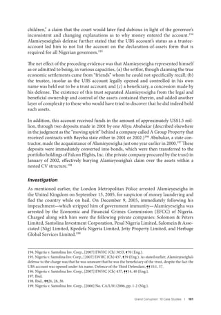 Grand Corruption: 10 Case Studies I 181
children,” a claim that the court would later find dubious in light of the governor’s
inconsistent and changing explanations as to why money entered the account.194
Alamieyeseigha’s defense further stated that the UBS account’s status as a trustee-
account led him to not list the account on the declaration-of-assets form that is
required for all Nigerian governors.195
The net effect of the preceding evidence was that Alamieyeseigha represented himself
as or admitted to being, in various capacities, (a) the settlor, though claiming the true
economic settlements came from “friends” whom he could not specifically recall; (b)
the trustee, insofar as the UBS account legally opened and controlled in his own
name was held out to be a trust account; and (c) a beneficiary, a concession made by
his defense. The existence of this trust separated Alamieyeseigha from the legal and
beneficial ownership and control of the assets contained therein, and added another
layer of complexity to those who would have tried to discover that he did indeed hold
such assets.
In addition, this account received funds in the amount of approximately US$1.5 mil-
lion, through two deposits made in 2001 by one Aliyu Abubakar (described elsewhere
in the judgment as the “moving spirit” behind a company called A Group Property that
received contracts with Bayelsa state either in 2001 or 2002.)196
Abubakar, a state con-
tractor, made the acquaintance of Alamieyeseigha just one year earlier in 2000.197 These
deposits were immediately converted into bonds, which were then transferred to the
portfolio holdings of Falcon Flights, Inc. (the private company procured by the trust) in
January of 2002, effectively burying Alamieyeseigha’s claim over the assets within a
nested CV structure.198
Investigation
As mentioned earlier, the London Metropolitan Police arrested Alamieyeseigha in
the United Kingdom on September 15, 2005, for suspicion of money laundering and
fled the country while on bail. On December 9, 2005, immediately following his
impeachment—which stripped him of government immunity—Alamieyeseigha was
arrested by the Economic and Financial Crimes Commission (EFCC) of Nigeria.
Charged along with him were the following private companies: Solomon & Peters
Limited, Santolina Investment Corporation, Pesal Nigeria Limited, Salomein & Asso-
ciated (Nig) Limited, Kpedefa Nigeria Limited, Jetty Property Limited, and Herbage
Global Services Limited.199
194. Nigeria v. Santolina Inv. Corp., [2007] EWHC (Ch) 3053, ¶70 (Eng.).
195. Nigeria v. Santolina Inv. Corp., [2007] EWHC (Ch) 437, ¶39 (Eng.). As stated earlier, Alamieyeseigha’s
defense to the charge was that he was unaware that he was the beneficiary of the trust, despite the fact the
UBS account was opened under his name. Defence of the Third Defendant, ¶¶10.1, 37.
196. Nigeria v. Santolina Inv. Corp., [2007] EWHC (Ch) 437, ¶¶14, 40 (Eng.).
197. Ibid.
198. Ibid., ¶¶26, 28, 38.
199. Nigeria v. Santolina Inv. Corp., [2006] No. CA/L/01/2006, pp. 1-2 (Nig.).
 