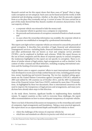 2 I The Puppet Masters
Research carried out for this report shows that these cases of “grand” (that is, large-
scale) corruption are not untypical. Such cases can be found around the world, in both
industrial and developing countries, whether as the place that the proceeds originate
from or as the place they eventually end up. A review of some 150 cases carried out as
part of this study showed that they shared a number of common characteristics. In the
vast majority of them,
• a corporate vehicle was misused to hide the money trail;
• the corporate vehicle in question was a company or corporation;
• the proceeds and instruments of corruption consisted of funds in a bank account;
and
• in cases where the ownership information was available, the corporate vehicle in
question was established or managed by a professional intermediary.
This report casts light on how corporate vehicles are misused to conceal the proceeds of
grand corruption. It describes how providers of legal, financial and administrative
(management) services—including banks, financial institutions, lawyers, accountants,
and other professionals that are known as trust and company service providers
(TCSPs)—can be employed to facilitate such schemes. While this report focuses on
the use of front companies and the abuse of corporate opacity to conceal corruption,
the weaknesses highlighted in this report are not specific to corruption. There is evi-
dence of similar misuse of legal entities, legal arrangements as well as charities1 in the
context of other criminal and illicit behaviors, including escaping international sanc-
tions and the funding of terrorist organizations.
Puppet Masters aims to support countries’ efforts to meet international standards that
were developed in recent years to help combat financial crime, including grand corrup-
tion, money laundering and terrorist financing. The two key standard-setting agree-
ments are the United Nations Convention against Corruption (UNCAC), adopted in
2003 and ratified by 100 countries (as of October 2011), and the 2003 recommenda-
tions of the Financial Action Task Force (FATF), endorsed by more than 170 jurisdic-
tions. As highlighted by these two documents, there is international consensus on the
need to improve the transparency of legal persons and arrangements, and many juris-
dictions have already taken steps in that direction.
As the study shows, however, significant hurdles to implementing these standards
remain. To support countries as they work to overcome those challenges, the report
offers recommendations on how to ensure adequate transparency of corporate vehicles.
There is no lack of theoretical discussion on transparency in the ownership and control
of companies, legal arrangements and foundations. Taking a more practical approach,
this report draws on an unprecedented depth and breadth of evidence to show:
• where the challenges of the misuse of corporate vehicles lie;
• which laws and standards are effective in practice and which are not; and
1. See also Financial Action Task Force Special Recommendation VIII.
 
