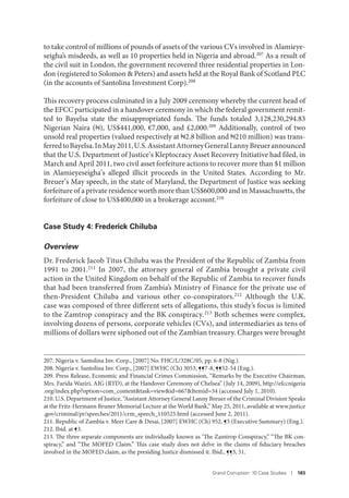 Grand Corruption: 10 Case Studies I 183
to take control of millions of pounds of assets of the various CVs involved in Alamieye-
seigha’s misdeeds, as well as 10 properties held in Nigeria and abroad.207 As a result of
the civil suit in London, the government recovered three residential properties in Lon-
don (registered to Solomon & Peters) and assets held at the Royal Bank of Scotland PLC
(in the accounts of Santolina Investment Corp).208
This recovery process culminated in a July 2009 ceremony whereby the current head of
the EFCC participated in a handover ceremony in which the federal government remit-
ted to Bayelsa state the misappropriated funds. The funds totaled 3,128,230,294.83
Nigerian Naira ( ), US$441,000, €7,000, and £2,000.209 Additionally, control of two
unsold real properties (valued respectively at 2.8 billion and 210 million) was trans-
ferredtoBayelsa.InMay2011,U.S.AssistantAttorneyGeneralLannyBreuerannounced
that the U.S. Department of Justice’s Kleptocracy Asset Recovery Initiative had filed, in
March and April 2011, two civil asset forfeiture actions to recover more than $1 million
in Alamieyeseigha’s alleged illicit proceeds in the United States. According to Mr.
Breuer’s May speech, in the state of Maryland, the Department of Justice was seeking
forfeiture of a private residence worth more than US$600,000 and in Massachusetts, the
forfeiture of close to US$400,000 in a brokerage account.210
Case Study 4: Frederick Chiluba
Overview
Dr. Frederick Jacob Titus Chiluba was the President of the Republic of Zambia from
1991 to 2001.211 In 2007, the attorney general of Zambia brought a private civil
action in the United Kingdom on behalf of the Republic of Zambia to recover funds
that had been transferred from Zambia’s Ministry of Finance for the private use of
then-President Chiluba and various other co-conspirators.212 Although the U.K.
case was composed of three different sets of allegations, this study’s focus is limited
to the Zamtrop conspiracy and the BK conspiracy.213 Both schemes were complex,
involving dozens of persons, corporate vehicles (CVs), and intermediaries as tens of
millions of dollars were siphoned out of the Zambian treasury. Charges were brought
207. Nigeria v. Santolina Inv. Corp., [2007] No. FHC/L/328C/05, pp. 6-8 (Nig.).
208. Nigeria v. Santolina Inv. Corp., [2007] EWHC (Ch) 3053, ¶¶7-8, ¶¶52-54 (Eng.).
209. Press Release, Economic and Financial Crimes Commission, “Remarks by the Executive Chairman,
Mrs. Farida Waziri, AIG (RTD), at the Handover Ceremony of Chelsea” (July 14, 2009), http://efccnigeria
.org/index.php?option=com_content&task=view&id=667&Itemid=34 (accessed July 1, 2010).
210. U.S. Department of Justice, “Assistant Attorney General Lanny Breuer of the Criminal Division Speaks
at the Fritz-Hermann Bruner Memorial Lecture at the World Bank,” May 25, 2011, available at www.justice
.gov/criminal/pr/speeches/2011/crm_speech_110525.html (accessed June 2, 2011).
211. Republic of Zambia v. Meer Care & Desai, [2007] EWHC (Ch) 952, ¶5 (Executive Summary) (Eng.).
212. Ibid. at ¶3.
213. The three separate components are individually known as ‘The Zamtrop Conspiracy,” “The BK con-
spiracy,” and “The MOFED Claim.” This case study does not delve in the claims of fiduciary breaches
involved in the MOFED claim, as the presiding Justice dismissed it. Ibid., ¶¶3, 51.
 