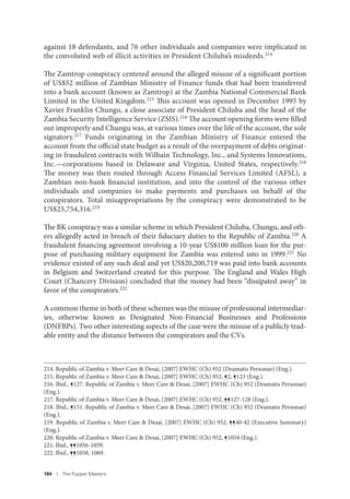 184 I The Puppet Masters
against 18 defendants, and 76 other individuals and companies were implicated in
the convoluted web of illicit activities in President Chiluba’s misdeeds.214
The Zamtrop conspiracy centered around the alleged misuse of a significant portion
of US$52 million of Zambian Ministry of Finance funds that had been transferred
into a bank account (known as Zamtrop) at the Zambia National Commercial Bank
Limited in the United Kingdom.215 This account was opened in December 1995 by
Xavier Franklin Chungu, a close associate of President Chiluba and the head of the
Zambia Security Intelligence Service (ZSIS).216 The account opening forms were filled
out improperly and Chungu was, at various times over the life of the account, the sole
signatory.217 Funds originating in the Zambian Ministry of Finance entered the
account from the official state budget as a result of the overpayment of debts originat-
ing in fraudulent contracts with Wilbain Technology, Inc., and Systems Innovations,
Inc.—corporations based in Delaware and Virginia, United States, respectively.218
The money was then routed through Access Financial Services Limited (AFSL), a
Zambian non-bank financial institution, and into the control of the various other
individuals and companies to make payments and purchases on behalf of the
conspirators. Total misappropriations by the conspiracy were demonstrated to be
US$25,754,316.219
The BK conspiracy was a similar scheme in which President Chiluba, Chungu, and oth-
ers allegedly acted in breach of their fiduciary duties to the Republic of Zambia.220 A
fraudulent financing agreement involving a 10-year US$100 million loan for the pur-
pose of purchasing military equipment for Zambia was entered into in 1999.221 No
evidence existed of any such deal and yet US$20,200,719 was paid into bank accounts
in Belgium and Switzerland created for this purpose. The England and Wales High
Court (Chancery Division) concluded that the money had been “dissipated away” in
favor of the conspirators.222
A common theme in both of these schemes was the misuse of professional intermediar-
ies, otherwise known as Designated Non-Financial Businesses and Professions
(DNFBPs). Two other interesting aspects of the case were the misuse of a publicly trad-
able entity and the distance between the conspirators and the CVs.
214. Republic of Zambia v. Meer Care & Desai, [2007] EWHC (Ch) 952 (Dramatis Personae) (Eng.).
215. Republic of Zambia v. Meer Care & Desai, [2007] EWHC (Ch) 952, ¶2, ¶123 (Eng.).
216. Ibid., ¶127. Republic of Zambia v. Meer Care & Desai, [2007] EWHC (Ch) 952 (Dramatis Personae)
(Eng.).
217. Republic of Zambia v. Meer Care & Desai, [2007] EWHC (Ch) 952, ¶¶127-128 (Eng.).
218. Ibid., ¶151. Republic of Zambia v. Meer Care & Desai, [2007] EWHC (Ch) 952 (Dramatis Personae)
(Eng.).
219. Republic of Zambia v. Meer Care & Desai, [2007] EWHC (Ch) 952, ¶¶40-42 (Executive Summary)
(Eng.).
220. Republic of Zambia v. Meer Care & Desai, [2007] EWHC (Ch) 952, ¶1054 (Eng.).
221. Ibid., ¶¶1056-1059.
222. Ibid., ¶¶1058, 1069.
 