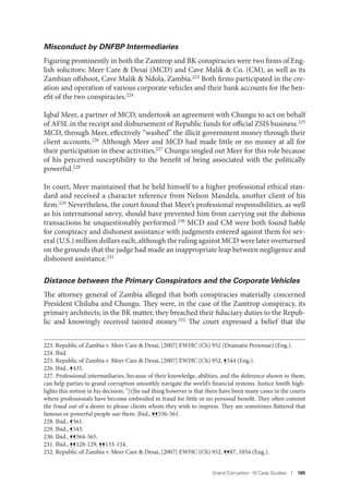 Grand Corruption: 10 Case Studies I 185
Misconduct by DNFBP Intermediaries
Figuring prominently in both the Zamtrop and BK conspiracies were two firms of Eng-
lish solicitors: Meer Care & Desai (MCD) and Cave Malik & Co. (CM), as well as its
Zambian offshoot, Cave Malik & Ndola, Zambia.223 Both firms participated in the cre-
ation and operation of various corporate vehicles and their bank accounts for the ben-
efit of the two conspiracies.224
Iqbal Meer, a partner of MCD, undertook an agreement with Chungu to act on behalf
of AFSL in the receipt and disbursement of Republic funds for official ZSIS business.225
MCD, through Meer, effectively “washed” the illicit government money through their
client accounts.226 Although Meer and MCD had made little or no money at all for
their participation in these activities,227 Chungu singled out Meer for this role because
of his perceived susceptibility to the benefit of being associated with the politically
powerful.228
In court, Meer maintained that he held himself to a higher professional ethical stan-
dard and received a character reference from Nelson Mandela, another client of his
firm.229
Nevertheless, the court found that Meer’s professional responsibilities, as well
as his international savvy, should have prevented him from carrying out the dubious
transactions he unquestionably performed.230 MCD and CM were both found liable
for conspiracy and dishonest assistance with judgments entered against them for sev-
eral (U.S.) million dollars each, although the ruling against MCD were later overturned
on the grounds that the judge had made an inappropriate leap between negligence and
dishonest assistance.231
Distance between the Primary Conspirators and the Corporate Vehicles
The attorney general of Zambia alleged that both conspiracies materially concerned
President Chiluba and Chungu. They were, in the case of the Zamtrop conspiracy, its
primary architects; in the BK matter, they breached their fiduciary duties to the Repub-
lic and knowingly received tainted money.232 The court expressed a belief that the
223. Republic of Zambia v. Meer Care & Desai, [2007] EWHC (Ch) 952 (Dramatis Personae) (Eng.).
224. Ibid.
225. Republic of Zambia v. Meer Care & Desai, [2007] EWHC (Ch) 952, ¶544 (Eng.).
226. Ibid., ¶435.
227. Professional intermediaries, because of their knowledge, abilities, and the deference shown to them,
can help parties to grand corruption smoothly navigate the world’s financial systems. Justice Smith high-
lights this notion in his decision: “[t]he sad thing however is that there have been many cases in the courts
where professionals have become embroiled in fraud for little or no personal benefit. They often commit
the fraud out of a desire to please clients whom they wish to impress. They are sometimes flattered that
famous or powerful people use them. Ibid., ¶¶556-561.
228. Ibid., ¶561.
229. Ibid., ¶543.
230. Ibid., ¶¶564-565.
231. Ibid., ¶¶128-129, ¶¶133-134.
232. Republic of Zambia v. Meer Care & Desai, [2007] EWHC (Ch) 952, ¶¶87, 1054 (Eng.).
 