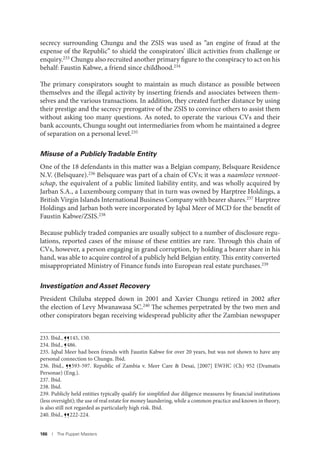 186 I The Puppet Masters
secrecy surrounding Chungu and the ZSIS was used as “an engine of fraud at the
expense of the Republic” to shield the conspirators’ illicit activities from challenge or
enquiry.233
Chungu also recruited another primary figure to the conspiracy to act on his
behalf: Faustin Kabwe, a friend since childhood.234
The primary conspirators sought to maintain as much distance as possible between
themselves and the illegal activity by inserting friends and associates between them-
selves and the various transactions. In addition, they created further distance by using
their prestige and the secrecy prerogative of the ZSIS to convince others to assist them
without asking too many questions. As noted, to operate the various CVs and their
bank accounts, Chungu sought out intermediaries from whom he maintained a degree
of separation on a personal level.235
Misuse of a PubliclyTradable Entity
One of the 18 defendants in this matter was a Belgian company, Belsquare Residence
N.V. (Belsquare).236
Belsquare was part of a chain of CVs; it was a naamloze vennoot-
schap, the equivalent of a public limited liability entity, and was wholly acquired by
Jarban S.A., a Luxembourg company that in turn was owned by Harptree Holdings, a
British Virgin Islands International Business Company with bearer shares.237
Harptree
Holdings and Jarban both were incorporated by Iqbal Meer of MCD for the benefit of
Faustin Kabwe/ZSIS.238
Because publicly traded companies are usually subject to a number of disclosure regu-
lations, reported cases of the misuse of these entities are rare. Through this chain of
CVs, however, a person engaging in grand corruption, by holding a bearer share in his
hand, was able to acquire control of a publicly held Belgian entity. This entity converted
misappropriated Ministry of Finance funds into European real estate purchases.239
Investigation and Asset Recovery
President Chiluba stepped down in 2001 and Xavier Chungu retired in 2002 after
the election of Levy Mwanawasa SC.240
The schemes perpetrated by the two men and
other conspirators began receiving widespread publicity after the Zambian newspaper
233. Ibid., ¶¶145, 150.
234. Ibid., ¶486.
235. Iqbal Meer had been friends with Faustin Kabwe for over 20 years, but was not shown to have any
personal connection to Chungu. Ibid.
236. Ibid., ¶¶593-597. Republic of Zambia v. Meer Care & Desai, [2007] EWHC (Ch) 952 (Dramatis
Personae) (Eng.).
237. Ibid.
238. Ibid.
239. Publicly held entities typically qualify for simplified due diligence measures by financial institutions
(less oversight); the use of real estate for money laundering, while a common practice and known in theory,
is also still not regarded as particularly high risk. Ibid.
240. Ibid., ¶¶222-224.
 