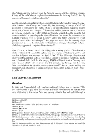 Grand Corruption: 10 Case Studies I 187
The Post ran an article that uncovered the Zamtrop account activities. Chiluba, Chungu,
Kabwe, MCD, and CM were implicated as recipients of the Zamtrop funds.241 Shortly
thereafter, Chungu departed from Zambia.242
Zambia initiated criminal proceedings against Chiluba, Kabwe, and former AFSL exec-
utive director Aaron Chungu on October 11, 2004, centering on charges of theft and
possession of stolen assets (by a public official in the case of Chiluba; by private citizens
in the case of Kabwe and Chungu).243 This trial would last just short of five years, with
an eventual verdict being rendered that saw Chiluba acquitted on the grounds that
the defense failed to prove beyond a reasonable doubt that any of the assets traced to
Chiluba originated from the stolen money.244 Kabwe and Aaron Chungu were found
guilty of three theft-related charges.245 The judge speculated that the undoing of the
prosecution’s case was their failure to produce Xavier Chungu, whose flight had pre-
cluded any opportunity to gather his testimony.246
Concurrent with these criminal proceedings, the attorney general of Zambia initi-
ated a civil case in the United Kingdom. The trial opened on October 31, 2006, and
the final judgment was rendered on April 5, 2007.247 The full range of defendants
involved in the Zamtrop and BK conspiracies and subconspiracies were found guilty
and collectively held liable for the roughly US$25 million (from the Zamtrop con-
spiracy) and US$20 million (from the BK conspiracy); damages for fiduciary
breaches and dishonest assistance were also awarded.248 At the time of writing, the
Supreme Court of Zambia is weighing whether the London judgment can be regis-
tered locally.
Case Study 5: Jack Abramoff
Overview
In 2006, Jack Abramoff pled guilty to charges of fraud, bribery, and tax evasion.249 He
was later ordered to pay more than US$23 million in restitution to his victims, with
most of it going to the Native American gaming tribes he had defrauded through a
241. Ibid., ¶¶226-227.
242. Ibid., ¶75.
243. The People v. Chiluba (2009) No. SSP/124/2004, at 1 (Zambia).
244. Ibid., ¶178.
245. Ibid., ¶¶179-180.
246. Ibid., ¶178.
247. Republic of Zambia v. Meer Care & Desai, [2007] EWHC (Ch) 952, ¶49, ¶53 (Eng.).
248. Ibid. at ¶¶1119-1136. In the words of Justice Smith, “[t]he people of Zambia will know that whenever
FJT [Chiluba] appears in public wearing a smart handmade suit of a pair of his ‘signature’ shoes that they
were acquired by stealing money from the people—the vast majority of whom live at subsistence levels.”
Ibid.
249. Plea Agreement and Factual Basis for the Plea of Jack A. Abramoff, United States v. Abramoff, No.
06-cr-001-ESH, (D.D.C. January 6, 2006).
 
