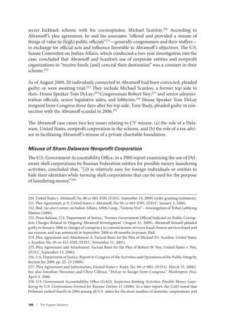 188 I The Puppet Masters
secret kickback scheme with his coconspirator, Michael Scanlon.250 According to
Abramoff’s plea agreement, he and his associates “offered and provided a stream of
things of value to (high) public officials”251
—generally congressmen and their staffers—
in exchange for official acts and influence favorable to Abramoff’s objectives. The U.S.
Senate Committee on Indian Affairs, which conducted a two-year investigation into the
case, concluded that Abramoff and Scanlon’s use of corporate entities and nonprofit
organizations to “receive funds [and] conceal their destination” was a constant in their
scheme.252
As of August 2009, 20 individuals connected to Abramoff had been convicted, pleaded
guilty, or were awaiting trial.253 They include Michael Scanlon, a former top aide to
then–House Speaker Tom DeLay;254 Congressman Robert Ney;255 and senior adminis-
tration officials, senior legislative aides, and lobbyists.256 House Speaker Tom DeLay
resigned from Congress three days after his top aide, Tony Rudy, pleaded guilty in con-
nection with the Abramoff scandal in 2006.257
The Abramoff case raises two key issues relating to CV misuse: (a) the role of a Dela-
ware, United States, nonprofit corporation in the scheme, and (b) the role of a tax advi-
sor in facilitating Abramoff’s misuse of a private charitable foundation.
Misuse of Sham Delaware Nonproﬁt Corporation
The U.S. Government Accountability Office, in a 2000 report examining the use of Del-
aware shell corporations by Russian Federation entities for possible money laundering
activities, concluded that, “[i]t is relatively easy for foreign individuals or entities to
hide their identities while forming shell corporations that can be used for the purpose
of laundering money.”258
250. United States v. Abramoff, No. 06-cr-001-ESH, (D.D.C. September 19, 2009) (order granting restitution).
251. Plea Agreement, p. 9, United States v. Abramoff, No. 06-cr-001-ESH, (D.D.C. January 3, 2006).
252. Ibid. See also Comm. on Indian Affairs, 109th Cong., “Gimme Five”—Investigation of Tribal Lobbying
Matters (2006).
253. Press Release, U.S. Department of Justice, “Former Government Official Indicted on Public Corrup-
tion Charges Related to Ongoing Abramoff Investigation” (August 21, 2009). Abramoff himself pleaded
guilty in January 2006 to charges of conspiracy to commit honest services fraud, honest services fraud and
tax evasion, and was sentenced in September 2008 to 48 months in prison. Ibid.
254. Plea Agreement and Attachment A: Factual Basis for the Plea of Michael P.S. Scanlon, United States
v. Scanlon, No. 05-cr-411-ESH, (D.D.C. November 11, 2005).
255. Plea Agreement and Attachment: Factual Basis for the Plea of Robert W. Ney, United States v. Ney,
(D.D.C. September 13, 2006).
256. U.S. Department of Justice, Report to Congress of the Activities and Operations of the Public Integrity
Section for 2009, pp. 22–23 (2009).
257. Plea Agreement and Information, United States v. Rudy, No. 06-cr-082, (D.D.C. March 31, 2006).
See also Jonathan Weisman and Chris Cillizza, “DeLay to Resign from Congress,” Washington Post,
April 4, 2006.
258. U.S. Government Accountability Office (GAO), Suspicious Banking Activities: Possible Money Laun-
dering by U.S. Corporations Formed for Russian Entities 11 (2000). In a later report, the GAO noted that
Delaware ranked fourth in 2004 among all U.S. states for the most number of domestic corporations and
 