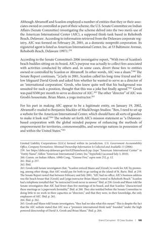 Grand Corruption: 10 Case Studies I 189
Although Abramoff and Scanlon employed a number of entities that they or their asso-
ciates owned or controlled as part of their scheme, the U.S. Senate Committee on Indian
Affairs (Senate Committee) investigating the scheme delved into the two men’s use of
the American International Center (AIC), a supposed think-tank based in Rehoboth
Beach, Delaware. According to information retrieved from the Delaware corporate reg-
istry, AIC was formed on February 28, 2001, as a domestic nonprofit corporation. Its
registered agent is listed as American International Center, Inc. at 53 Baltimore Avenue,
Rehoboth Beach, Delaware 19971.259
According to the Senate Committee’s 2006 investigative report, “With two of Scanlon’s
beach buddies sitting on its board, AIC’s purpose was actually to collect fees associated
with activities conducted by others and, in some cases, divert those fees to entities
owned or controlled by Scanlon or Abramoff. In other words, AIC was a sham.”260 The
Senate Report continues, “[e]arly in 2001, Scanlon called his long-time friend and fel-
low lifeguard David Grosh and asked him whether he wanted to serve as a director of
an ‘international corporation.’ Grosh, who knew quite well that his background was
unsuited for such a position, thought that this was a joke but finally agreed.”261
Grosh
was paid $500 per month to serve as director of AIC.262 The other “director” of AIC was
Grosh’s housemate, Brian Mann, a yoga instructor.263
For his part in making AIC appear to be a legitimate entity, on January 19, 2002,
Abramoff e-mailed to Benjamin Mackler of MackDesign Studios: “Ben, I need to set up
a website for the American International Center, which should have all sorts of goodies
to make it look real.”264 The website set forth AIC’s mission statement as “a Delaware-
based corporation with the global minded purpose of enhancing the methods of
empowerment for territories, commonwealths, and sovereign nations in possession of
and within the United States.”265
Limited Liability Corporations (LLCs) formed within its jurisdiction. U.S. Government Accountability
Office, Company Formations: Minimal Ownership Information Is Collected and Available 13 (2006).
259. See https://delecorp.delaware.gov/tin/GINameSearch.jsp (type “American International Center” in
“Entity Name”; follow “American International Center, Inc.” hyperlink) (accessed July 3, 2010).
260. Comm. on Indian Affairs, 109th Cong., “Gimme Five,” supra note 252, p. 12.
261. Ibid. p. 257.
262. Ibid.
263. Grosh told Senate investigators that, “Scanlon enticed Mann and [Grosh] to work for AIC by promis-
ing, among other things, that AIC would pay for both to go surfing at the island of St. Barts. Ibid. at 259.
The Senate Report noted that between February and July 2001, “AIC had no office; AIC’s business address
was the beach house that [Grosh] and [yoga instructor Brian Mann] rented in Rehoboth Beach.” Scanlon
had a telephone installed that “he instructed Grosh never to answer.” Ibid. at 258. Grosh and Mann told the
Senate investigators that AIC had fewer than five meetings of its board, and that Scanlon “characterized
these meetings as ‘a paperwork formality.’” Ibid. at 260. They also testified before the Senate Committee to
doing little to no work in their capacities as “directors,” and that they were, to their knowledge, the only
employees of AIC. Ibid. p. 261.
264. Ibid. p. 262.
265. Grosh and Mann told Senate investigators, “they had no idea what this meant.” This is despite the fact
that the AIC website stated that AIC was a “premiere international think tank” founded “under the high
powered directorship of David A. Grosh and Brian Mann.” Ibid. p. 264.
 