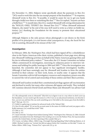 Grand Corruption: 10 Case Studies I 191
On November 11, 2002, Halpern wrote specifically about the payments to Ben Zvi:
“[W]e need to work this into the tax exempt purpose of the foundation.”272 In response,
Abramoff wrote to Ben Zvi, “if possible, it would be easier for me to get you funds
through a kollel over there or something like that.”273 Ben Zvi replied, “Anyone can have
a Kollel here.”274 A month later, Ben Zvi e-mailed Abramoff with wiring information for
the “KOLLEL OHEL TIFERET (for: Shmuel Ben Zvi).”275 When Abramoff informed
Halpern, she stated “at the end of the year, he’ll need to write us a letter on Kollel sta-
tionary [sic] thanking the Foundation for the money to promote their educational
purpose.”276
Although Halpern is the only person whose photograph is not shown in the firm’s
profiles of its principals, it is not known what consequences, if any, she faced for her
role in assisting Abramoff in his misuse of the CAF.
Investigation
In February 2004, the Washington Post, which had been tipped off by a whistleblower
close to the Native American tribe client-victims, published a front-page story delving
into Abramoff’s lobbying activities on behalf of the Native American gaming tribes and
his ties to influential policy makers.277
Soon after, the U.S. Senate Committee on Indian
Affairs commenced its investigation, exercising its subpoena power to interview wit-
nesses and holding five public hearings in 2004 and 2005.278 Once the investigation was
launched, the committee did not appear to face significant investigatory hurdles.
Although it had been seemingly easy for Abramoff and Scanlon to form the entities
involved in their scheme—in their work, home, or nearby state—it appears that the
Senate Committee with its full investigatory resources and compulsory powers was able
to unravel the veil of control and ownership of those entities and their illicit activities.
Abramoff and Scanlon invoked their constitutional privilege against self-incrimination
and declined to testify, but many other witnesses did appear and testify. They included
AIC nominee directors David Grosh and Brian Mann and Abramoff’s tax advisor Gail
272. She subsequently wrote to Abramoff, “[B]ut let’s try to figure it out in a way where we don’t screw up
the foundation. we [sic] need to get the money to a 501c3 [sic] or an educational institution, not directly to
him. can [sic] you ask him if he can work something out w/ the kollel so the money goes from the kollel to
him?” Ibid. pp. 310–311.
273. Kollel is a gathering or institute for advanced study of the Talmud. Ibid.
274. Ben Zvi also added, “If I set up the account name in the name of a Kollel and send you papers with a
Kollel stationary [sic] would that work?” Ibid.
275. Ibid. p. 311.
276. Ibid. p. 312.
277. Susan Schmidt, “A Jackpot from Indian Gaming Tribes,” Washington Post, February 22, 2004. Schmidt
and fellow journalists from the Washington Post would go on to win the Pulitzer Prize, the top journalism
award in the United States, for their reporting of the scandal. Ibid. p. 6.
278. Comm. on Indian Affairs, 108th Cong., Oversight Hearing Regarding Tribal Lobbying Matters, et al
(2006). Michael Scanlon was “invited, but did not appear before the Committee on this date.” Comm. on
Indian Affairs, 109th Cong., “Gimme Five,” supra note 252, p. xii.
 