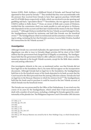Grand Corruption: 10 Case Studies I 197
System (GSIS). Both Arellano, a childhood friend of Estrada, and Pascual had been
appointed to their posts by Estrada.317 They testified that they were uncomfortable with
the pressure they received from Estrada to have their agencies purchase 329,855,000
and 351,878,000 shares respectively in Belle, which was involved in jai alai sporting and
gambling and had a “speculative flavor.”318 Nevertheless, the two agencies spent nearly
US$39.4 million in Belle shares.319 Ocier, an owner of Belle and a cousin of Dichaves,
testified that the commission check was made payable in cash and given to Dichaves,
who deposited it in his account and then later transferred the money to the Jose Velarde
accounts.320 Although Dichaves testified that the Jose Velarde account belonged to him,
the Sandiganbayan rejected his testimony and held that Estrada was the beneficial
owner.321 The Sandiganbayan relied on testimonial and documentary evidence in mak-
ing its ruling, including the fact that Estrada’s secretary, Lucena Baby Ortaliza, handled
the transactions for the Velarde account.322
Investigation
Although Estrada was convicted of plunder, the approximate US$18.6 million the San-
diganbayan was able to trace to Estrada’s illegal activities fell far short of the US$87
million that the government had charged him of illegally accumulating. The Sandigan-
bayan held that the government failed to offer sufficient evidence of the sources of the
numerous deposits in the Joseph Velarde accounts, except for the Belle share commis-
sion and jueteng collections.323
One investigative obstacle in the case, as mentioned earlier, was that Estrada did not
have legal ties to the foundation, that is, his name did not appear on the incorporation
documents. Although Estrada had no legal ties to the foundation, the Sandiganbayan
held him to be the beneficial owner of the funds deposited in its bank account that the
Court traced to the illicit proceeds from the jueteng collection scheme. Estrada also had
no legal ties to the Boracay Mansion in which his mistress lived.324 The Sandiganbayan
held that the funds used to purchase it could be traced to the Jose Velarde account, of
which Estrada was the beneficial owner.
The Estrada case was prosecuted by the Office of the Ombudsman. It was tried over the
course of six years by the Sandiganbayan, which noted that it had encountered and
dealt with a number of novel issues, including a challenge by Estrada against the consti-
tutionality ofthe plunder law.ThePhilippinesSupremeCourt’sNovember2001decision
317. Ibid. p. 25.
318. Ibid. pp. 193, 245.
319. Ibid.
320. Ibid. p. 222.
321. Ibid. p. 234.
322. Ibid. pp. 235, 256–257.
323. Ibid. p. 297.
324. Ibid. p. 239. Boracay Mansion was owned by the St. Peter Holdings Corp., to which Estrada had no
legal ties.
 
