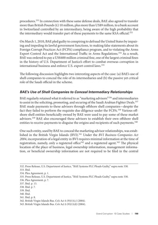 Grand Corruption: 10 Case Studies I 199
procedures.332 In connection with these same defense deals, BAE also agreed to transfer
more than British Pounds (£) 10 million, plus more than US$9 million, to a bank account
in Switzerland controlled by an intermediary, being aware of the high probability that
the intermediary would transfer part of these payments to the same KSA official.333
On March 1, 2010, BAE pled guilty to conspiring to defraud the United States by impair-
ing and impeding its lawful government functions, to making false statements about its
Foreign Corrupt Practices Act (FCPA) compliance program, and to violating the Arms
Export Control Act and the International Traffic in Arms Regulations.334 As a result,
BAE was ordered to pay a US$400 million criminal fine, one of the largest criminal fines
in the history of U.S. Department of Justice’s effort to combat overseas corruption in
international business and enforce U.S. export control laws.335
The following discussion highlights two interesting aspects of the case: (a) BAE’s use of
shell companies to conceal the role of its intermediaries and (b) the passive yet critical
role of the Saudi official in the scheme.
BAE’s Use of Shell Companies to Conceal Intermediary Relationships
BAE regularly retained what it referred to as “marketing advisors”336
and intermediaries
to assist in the soliciting, promoting, and securing of the Saudi Arabian Fighter Deals.337
BAE made payments to these advisors through offshore shell companies—despite the
fact they failed to perform the requisite due diligence under the FCPA.338 Various off-
shore shell entities beneficially owned by BAE were used to pay some of these market
advisors.339 BAE also encouraged these advisors to establish their own offshore shell
entities to receive payments to disguise the origins and recipients of such payments.340
One such entity, used by BAE to conceal the marketing advisor relationships, was estab-
lished in the British Virgin Islands (BVI).341 Under the BVI Business Companies Act
2004, incorporation of a legal entity in BVI requires minimal information at the time of
registration, namely, only a registered office342 and a registered agent.343 The physical
location of the place of business, legal ownership information, management informa-
tion, or beneficial ownership information are not required to be filed in the central
332. Press Release, U.S. Department of Justice, “BAE Systems PLC Pleads Guilty,” supra note 330.
333. Ibid.
334. Plea Agreement, p. 1.
335. Press Release, U.S. Department of Justice, “BAE Systems PLC Pleads Guilty,” supra note 330.
336. Plea Agreement, p. 7.
337. Ibid. p. 13.
338. Ibid. p. 7.
339. Ibid.
340. Ibid.
341. Ibid. p. 8.
342. British Virgin Islands Bus. Co’s Act § (9)(1)(c) (2004).
343. British Virgin Islands Bus. Co’s Act § (9)(1)(d) (2004).
 