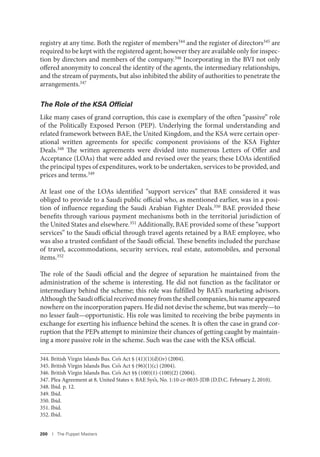 200 I The Puppet Masters
registry at any time. Both the register of members344 and the register of directors345 are
required to be kept with the registered agent; however they are available only for inspec-
tion by directors and members of the company.346
Incorporating in the BVI not only
offered anonymity to conceal the identity of the agents, the intermediary relationships,
and the stream of payments, but also inhibited the ability of authorities to penetrate the
arrangements.347
The Role of the KSA Ofﬁcial
Like many cases of grand corruption, this case is exemplary of the often “passive” role
of the Politically Exposed Person (PEP). Underlying the formal understanding and
related framework between BAE, the United Kingdom, and the KSA were certain oper-
ational written agreements for specific component provisions of the KSA Fighter
Deals.348 The written agreements were divided into numerous Letters of Offer and
Acceptance (LOAs) that were added and revised over the years; these LOAs identified
the principal types of expenditures, work to be undertaken, services to be provided, and
prices and terms.349
At least one of the LOAs identified “support services” that BAE considered it was
obliged to provide to a Saudi public official who, as mentioned earlier, was in a posi-
tion of influence regarding the Saudi Arabian Fighter Deals.350 BAE provided these
benefits through various payment mechanisms both in the territorial jurisdiction of
the United States and elsewhere.351 Additionally, BAE provided some of these “support
services” to the Saudi official through travel agents retained by a BAE employee, who
was also a trusted confidant of the Saudi official. These benefits included the purchase
of travel, accommodations, security services, real estate, automobiles, and personal
items.352
The role of the Saudi official and the degree of separation he maintained from the
administration of the scheme is interesting. He did not function as the facilitator or
intermediary behind the scheme; this role was fulfilled by BAE’s marketing advisors.
Although the Saudi official received money from the shell companies, his name appeared
nowhere on the incorporation papers. He did not devise the scheme, but was merely—to
no lesser fault—opportunistic. His role was limited to receiving the bribe payments in
exchange for exerting his influence behind the scenes. It is often the case in grand cor-
ruption that the PEPs attempt to minimize their chances of getting caught by maintain-
ing a more passive role in the scheme. Such was the case with the KSA official.
344. British Virgin Islands Bus. Co’s Act § (41)(1)(d)(iv) (2004).
345. British Virgin Islands Bus. Co’s Act § (96)(1)(c) (2004).
346. British Virgin Islands Bus. Co’s Act §§ (100)(1)-(100)(2) (2004).
347. Plea Agreement at 8, United States v. BAE Sys’s, No. 1:10-cr-0035-JDB (D.D.C. February 2, 2010).
348. Ibid. p. 12.
349. Ibid.
350. Ibid.
351. Ibid.
352. Ibid.
 