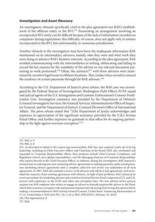 Grand Corruption: 10 Case Studies I 201
Investigation and Asset Recovery
An investigatory obstacle specifically cited in the plea agreement was BAE’s establish-
ment of the offshore entity in the BVI.353 Penetrating an arrangement involving an
incorporated BVI entity can be difficult because of the lack of information recorded on
companies during registration; this difficulty, of course, does not apply only to entities
incorporated in the BVI, but unfortunately, to numerous jurisdictions.
Another obstacle to the investigation may have been the inadequate information BAE
maintained on its intermediary advisors, namely, who they were and what work they
were doing to advance BAE’s business interests. According to the plea agreement, BAE
avoided communicating with the intermediaries in writing, obfuscating and failing to
record the key reasons for the suitability of the advisor or any relevant document per-
taining to work performed.354 Often, the contracts355 with these advisors were main-
tained by secretive legal trusts in offshore locations. This conduct thus served to conceal
the existence of certain payments through the BAE advisors.356
According to the U.S. Department of Justice’s press release, the BAE case was investi-
gated by the Federal Bureau of Investigation’s Washington Field Office’s FCPA squad
and special agents of the U.S. Immigration and Customs Enforcement’s Counter Prolif-
eration Unit. Investigative assistance was provided by the Department of Defense’s
Criminal Investigative Services, the General Services Administration’s Office of Inspec-
tor General, and the Department of Justice’s Criminal Division’s Office of International
Affairs. The press release stated that “[t]he Department of Justice acknowledges and
expresses its appreciation of the significant assistance provided by the U.K.’s Serious
Fraud Office, and further expresses its gratitude to that office for its ongoing partner-
ship in the fight against overseas corruption.”357
353. Ibid. p. 8.
354. Ibid. p. 8.
355. As described in detail in the sentencing memorandum, BAE has now replaced nearly all of its top
leadership, including its Chief Executive Officer and Chairman of the Board. BAE also overhauled and
expanded its Corporate Responsibility efforts. New positions include Chief Counsel, Compliance and
Regulation (which carry global responsibility), and the Managing Director of Corporate Responsibility,
who reports directly to the Chief Executive Officer. In addition, during the investigation, BAE imposed a
moratorium on entering into new marketing advisor agreements or making payments under existing busi-
ness marketing advisor agreements until a complete collection and review was undertaken of all such
agreements. In 2007, BAE also initiated a review of all advisors with whom it had agreements, and termi-
nated the majority of pre-existing agreements with advisors. In light of past problems, BAE enhanced its
review procedures for marketing advisors and created an External Review Panel composed of U.S. and U.K.
lawyers with experience in the FCPA and other anti-corruption laws. The new advisor review process
requires any BAE employee who wishes to engage an advisor to formally propose the advisor to the Panel,
which then examines corruption risk and potential reputational risk arising from hiring that advisor before
making a recommendation to BAE’s Group General Counsel. United States’ Sentencing Memorandum at
11-12, United States v. BAE Sys’s PLC, No. 1:10-cr-0035-JDB (D.D.C. February 22, 2010).
356. Plea Agreement p. 8.
357. Ibid.
 