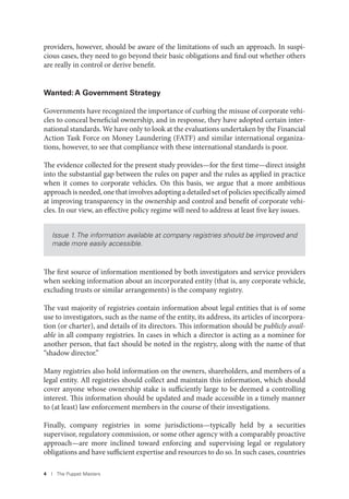 4 I The Puppet Masters
providers, however, should be aware of the limitations of such an approach. In suspi-
cious cases, they need to go beyond their basic obligations and find out whether others
are really in control or derive benefit.
Wanted: A Government Strategy
Governments have recognized the importance of curbing the misuse of corporate vehi-
cles to conceal beneficial ownership, and in response, they have adopted certain inter-
national standards. We have only to look at the evaluations undertaken by the Financial
Action Task Force on Money Laundering (FATF) and similar international organiza-
tions, however, to see that compliance with these international standards is poor.
The evidence collected for the present study provides—for the first time—direct insight
into the substantial gap between the rules on paper and the rules as applied in practice
when it comes to corporate vehicles. On this basis, we argue that a more ambitious
approach is needed, one that involves adopting a detailed set of policies specifically aimed
at improving transparency in the ownership and control and benefit of corporate vehi-
cles. In our view, an effective policy regime will need to address at least five key issues.
Issue 1. The information available at company registries should be improved and
made more easily accessible.
The first source of information mentioned by both investigators and service providers
when seeking information about an incorporated entity (that is, any corporate vehicle,
excluding trusts or similar arrangements) is the company registry.
The vast majority of registries contain information about legal entities that is of some
use to investigators, such as the name of the entity, its address, its articles of incorpora-
tion (or charter), and details of its directors. This information should be publicly avail-
able in all company registries. In cases in which a director is acting as a nominee for
another person, that fact should be noted in the registry, along with the name of that
“shadow director.”
Many registries also hold information on the owners, shareholders, and members of a
legal entity. All registries should collect and maintain this information, which should
cover anyone whose ownership stake is sufficiently large to be deemed a controlling
interest. This information should be updated and made accessible in a timely manner
to (at least) law enforcement members in the course of their investigations.
Finally, company registries in some jurisdictions—typically held by a securities
supervisor, regulatory commission, or some other agency with a comparably proactive
approach—are more inclined toward enforcing and supervising legal or regulatory
obligations and have sufficient expertise and resources to do so. In such cases, countries
 