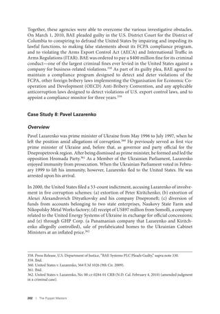 202 I The Puppet Masters
Together, these agencies were able to overcome the various investigative obstacles.
On March 1, 2010, BAE pleaded guilty in the U.S. District Court for the District of
Columbia to conspiring to defraud the United States by impairing and impeding its
lawful functions, to making false statements about its FCPA compliance program,
and to violating the Arms Export Control Act (AECA) and International Traffic in
Arms Regulations (ITAR). BAE was ordered to pay a $400 million fine for its criminal
conduct—one of the largest criminal fines ever levied in the United States against a
company for business-related violations.358 As part of its guilty plea, BAE agreed to
maintain a compliance program designed to detect and deter violations of the
FCPA, other foreign bribery laws implementing the Organisation for Economic Co-
operation and Development (OECD) Anti-Bribery Convention, and any applicable
anticorruption laws designed to detect violations of U.S. export control laws, and to
appoint a compliance monitor for three years.359
Case Study 8: Pavel Lazarenko
Overview
Pavel Lazarenko was prime minister of Ukraine from May 1996 to July 1997, when he
left the position amid allegations of corruption.360 He previously served as first vice
prime minister of Ukraine and, before that, as governor and party official for the
Dnepropetrovsk region. After being dismissed as prime minister, he formed and led the
opposition Hromada Party.361 As a Member of the Ukrainian Parliament, Lazarenko
enjoyed immunity from prosecution. When the Ukrainian Parliament voted in Febru-
ary 1999 to lift his immunity, however, Lazarenko fled to the United States. He was
arrested upon his arrival.
In 2000, the United States filed a 53-count indictment, accusing Lazarenko of involve-
ment in five corruption schemes: (a) extortion of Peter Kiritchenko; (b) extortion of
Alexei Alexandrovich Dityatkovsky and his company Dneproneft; (c) diversion of
funds from accounts belonging to two state enterprises, Naukovy State Farm and
Nikopolsky Metal Works factory; (d) receipt of US$97 million from Somolli, a company
related to the United Energy Systems of Ukraine in exchange for official concessions;
and (e) through GHP Corp. (a Panamanian company that Lazarenko and Kiritch-
enko allegedly controlled), sale of prefabricated homes to the Ukrainian Cabinet
Ministers at an inflated price.362
358. Press Release, U.S. Department of Justice, “BAE Systems PLC Pleads Guilty,” supra note 330.
359. Ibid.
360. United States v. Lazarenko, 564 F.3d 1026 (9th Cir. 2009).
361. Ibid.
362. United States v. Lazarenko, No. 00-cr-0284-01 CRB (N.D. Cal. February 4, 2010) (amended judgment
in a criminal case).
 