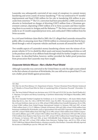 Grand Corruption: 10 Case Studies I 203
Lazarenko was subsequently convicted of one count of conspiracy to commit money
laundering and seven counts of money laundering.363 He was sentenced to 97 months’
imprisonment and fined US$9 million for his role in laundering $30 million in pro-
ceeds from extortion.364 The U.S. conviction had been preceded by a 2000 conviction in
absentia in Switzerland on charges of diverting US$72 million from a Ukrainian gov-
ernment contract, depositing US$43 million of it in Swiss accounts and then transfer-
ring them to accounts in Antigua and the Bahamas.365 The Swiss court sentenced Laza-
renko to an 18-month suspended prison term, and confiscated US$6.6 million from his
Swiss accounts.
In a civil asset forfeiture claim filed in 2005, the U.S. alleged that Lazarenko misused his
public office in amassing more than US$326 million in criminal proceeds that he laun-
dered through a web of corporate vehicles and bank accounts all around the world.366
Two notable aspects of Lazarenko’s money laundering scheme were the misuse of cor-
porate vehicles (CVs) to shield his illicit assets and money laundering activities as well
as the purchase and use of an offshore bank through which he further sought to conceal
his assets. As described below, however, neither provided the bullet-proof protection
from prosecution that Lazarenko may have sought.
Corporate Vehicle Misuse—Not a Bullet-Proof Shield
Although Lazarenko was convicted in the United States on only the eight counts related
to the first scheme of extortion of Kiritchenko, his case still serves as proof that CVs are
not a bullet-proof shield against prosecution.
363. Ibid.
364. Ibid. See also Press Release, U.S. Department of Justice, “Former Ukrainian Prime Minister Sentenced
to 97 Months in Prison/Fined $9m for Role in Laundering $30m of Extortion Proceeds” (November 19,
2009).
365. The Swiss Federal Tribunal case decisions were 125 II 356 and 125 II 238. See also, David Chaikin & J.
C. Sharman, Corruption and Money Laundering: A Symbiotic Relationship 138 (Palgrave Macmillan, 2009),
pp. 137-39.
366. First Amended Verified Complaint for Forfeiture at 21-22, United States v. All Assets Held at Bank
Julius Baer & Co., Ltd., No. 1:04-cv-00798-PLF (D.D.C. June 30, 2005). The amounts and entities listed in
the civil asset forfeiture claim are (a) in 1996, at least US$84 million from Somolli Enterprises; (b) in 1996,
at least US$65 million from United Energy International Limited; (c) between 1996 and 1997, at least
US$42 million from L.I.T.A.T. Offshore, Limited; (d) between 1994 and 1998, at least US$30 million from
businesses established by Kiritchenko, such as Agrosnasbnyt/ASS and GHP Corporation; (e) between 1996
and 1997, at least US$30 million from DAV Riga; (f) in 1996, at least US$25 million from ITERA Corpora-
tion and its affiliates; (g) in 1997, at least US$15 million from SB Corp.; (h) between 1993 and 1994, at least
US$14 million from Naukovy State Farm; (i) in 1997, at least US$13 million from United Energy Systems
of Ukraine; (j) between 1993 and 1996, at least US$5,886,000 from Ditiakovsky and Dneproneft; (k)
between 1995 and 1997, at least US$2 million from Internova Trading Corp., and (l) in 1994, at least
US$375,000 from Nakosta Metal Products, a business owned by Alex Kurkaev. Lazarenko officially reported
his income as US$6,000 per year for 1996 and 1997. Ibid.
 