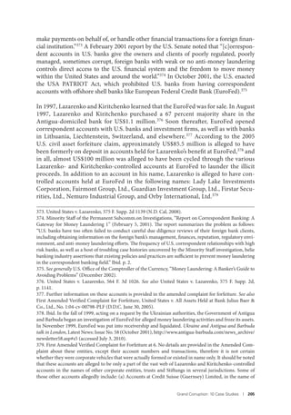 Grand Corruption: 10 Case Studies I 205
make payments on behalf of, or handle other financial transactions for a foreign finan-
cial institution.”373 A February 2001 report by the U.S. Senate noted that “[c]orrespon-
dent accounts in U.S. banks give the owners and clients of poorly regulated, poorly
managed, sometimes corrupt, foreign banks with weak or no anti-money laundering
controls direct access to the U.S. financial system and the freedom to move money
within the United States and around the world.”374 In October 2001, the U.S. enacted
the USA PATRIOT Act, which prohibited U.S. banks from having correspondent
accounts with offshore shell banks like European Federal Credit Bank (EuroFed).375
In 1997, Lazarenko and Kiritchenko learned that the EuroFed was for sale. In August
1997, Lazarenko and Kiritchenko purchased a 67 percent majority share in the
Antigua-domiciled bank for US$1.1 million.376 Soon thereafter, EuroFed opened
correspondent accounts with U.S. banks and investment firms, as well as with banks
in Lithuania, Liechtenstein, Switzerland, and elsewhere.377 According to the 2005
U.S. civil asset forfeiture claim, approximately US$85.5 million is alleged to have
been formerly on deposit in accounts held for Lazarenko’s benefit at EuroFed,378 and
in all, almost US$100 million was alleged to have been cycled through the various
Lazarenko- and Kiritchenko-controlled accounts at EuroFed to launder the illicit
proceeds. In addition to an account in his name, Lazarenko is alleged to have con-
trolled accounts held at EuroFed in the following names: Lady Lake Investments
Corporation, Fairmont Group, Ltd., Guardian Investment Group, Ltd., Firstar Secu-
rities, Ltd., Nemuro Industrial Group, and Orby International, Ltd.379
373. United States v. Lazarenko, 575 F. Supp. 2d 1139 (N.D. Cal, 2008).
374. Minority Staff of the Permanent Subcomm.on Investigations, “Report on Correspondent Banking: A
Gateway for Money Laundering 1” (February 5, 2001). The report summarizes the problem as follows:
“U.S. banks have too often failed to conduct careful due diligence reviews of their foreign bank clients,
including obtaining information on the foreign bank’s management, finances, reputation, regulatory envi-
ronment, and anti-money laundering efforts. The frequency of U.S. correspondent relationships with high
risk banks, as well as a host of troubling case histories uncovered by the Minority Staff investigation, belie
banking industry assertions that existing policies and practices are sufficient to prevent money laundering
in the correspondent banking field.” Ibid. p. 2.
375. See generally U.S. Office of the Comptroller of the Currency, “Money Laundering: A Banker’s Guide to
Avoiding Problems” (December 2002).
376. United States v. Lazarenko, 564 F. 3d 1026. See also United States v. Lazarenko, 575 F. Supp. 2d,
p. 1141.
377. Further information on these accounts is provided in the amended complaint for forfeiture. See also
First Amended Verified Complaint for Forfeiture, United States v. All Assets Held at Bank Julius Baer &
Co., Ltd., No. 1:04-cv-00798-PLF (D.D.C. June 30, 2005).
378. Ibid. In the fall of 1999, acting on a request by the Ukrainian authorities, the Government of Antigua
and Barbuda began an investigation of EuroFed for alleged money laundering activities and froze its assets.
In November 1999, EuroFed was put into receivership and liquidated. Ukraine and Antigua and Barbuda
talk in London, Latest News: Issue No. 58 (October 2001), http://www.antigua-barbuda.com/news_archive/
newsletter58.asp#s5 (accessed July 3, 2010).
379. First Amended Verified Complaint for Forfeiture at 6. No details are provided in the Amended Com-
plaint about these entities, except their account numbers and transactions, therefore it is not certain
whether they were corporate vehicles that were actually formed or existed in name only. It should be noted
that these accounts are alleged to be only a part of the vast web of Lazarenko and Kiritchenko-controlled
accounts in the names of other corporate entities, trusts and Stiftungs in several jurisdictions. Some of
those other accounts allegedly include: (a) Accounts at Credit Suisse (Guernsey) Limited, in the name of
 