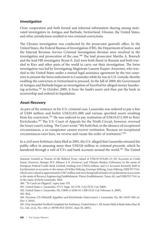 206 I The Puppet Masters
Investigation
Close cooperation and both formal and informal information sharing among moti-
vated investigators in Antigua and Barbuda, Switzerland, Ukraine, the United States,
and other jurisdictions resulted in two criminal convictions.
The Ukraine investigation was conducted by the prosecutor general’s office. In the
United States, the Federal Bureau of Investigation (FBI), the Department of Justice, and
the Internal Revenue Service Criminal Investigation division were involved in the
investigation and prosecution of the case.380 The lead prosecutor Martha A. Boersch
and the lead FBI investigator Bryan E. Earl were both fluent in Russian and both trav-
eled to Kiev and other parts of the world to carry out their investigation. The Swiss
investigation was led by Investigating Magistrate Laurent Kasper-Ansermet, who trav-
eled to the United States under a mutual legal assistance agreement by the two coun-
tries to present the Swiss indictment to Lazarenko while he was in U.S. custody, thereby
enabling the conviction in Switzerland to proceed. In the fall of 2009, the Government
of Antigua and Barbuda began an investigation of EuroFed for alleged money launder-
ing activities.381
In October 2009, it froze the bank’s assets and then put the bank in
receivership and ordered its liquidation.
Asset Recovery
As part of the sentence in his U.S. criminal case, Lazarenko was ordered to pay a fine
of US$9 million and forfeit US$22,851,000 and various specified assets resulting
from his conviction.382 He was ordered to pay restitution of US$19,473,309 to Peter
Kiritchenko.383 The U.S. Court of Appeals for the Ninth Circuit, however, reversed
the lower court’s ruling. The Court wrote “We hold that, in the absence of exceptional
circumstances, a co-conspirator cannot recover restitution. Because no exceptional
circumstances exist here, we reverse and vacate the order of restitution.”384
In a civil asset forfeiture claim filed in 2005, the U.S. alleged that Lazarenko misused his
public office in amassing more than US$326 million in criminal proceeds, which he
laundered through a web of CVs and bank accounts around the world.385 The United
Samante Limited as Trustee of the Balford Trust, valued at US$147,919,401.13; (b) Accounts at Credit
Suisse (Geneva), Banque SCS Alliance S.A. (Geneva), and Vilniaus Bankas (Lithuania) in the name of
European Federal Credit Bank Limited, totaling over US$34 million; and (c) Accounts formerly held in
Liechtenstein in accounts in the names of Orilles Stiftung, Gruztam Stiftung, Lesja Stiftung, NRKTO 7541,
which were valued at approximately US$7 million and were being held at banks in Liechtenstein in accounts
in the name of Beranco Engineering Establishment, Ylorex Establishment, Tanas AG, and NRKTO 7541 or
in the name of Pavlo Lazarenko. Ibid.
380. “To Catch an Oligarch,” supra note 370.
381. United States v. Lazarenko, 575 F. Supp. 2d 1139, 1142 (N.D. Cal, 2008).
382. United States v. Lazarenko, No. CR00-cr-0284-01-CRB (N.D. Cal. February 4, 2009).
383. Ibid.
384. Decision, US (Plaintiff-Appellee) and Kiritchenko (Intervenor) v. Lazarenko, No. 08–10185 (9th cir.
Nov 3, 2010).
385. First Amended Verified Complaint for Forfeiture, United States v. All Assets Held at Bank Julius Baer &
Co., Ltd., et al., No. 1:04-cv-00798-PLF (D.D.C. June 30, 2005).
 