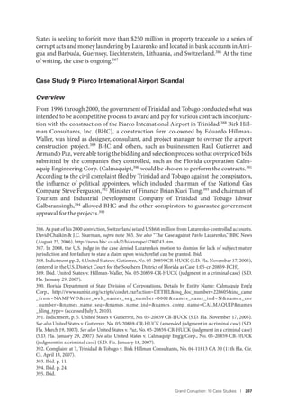 Grand Corruption: 10 Case Studies I 207
States is seeking to forfeit more than $250 million in property traceable to a series of
corrupt acts and money laundering by Lazarenko and located in bank accounts in Anti-
gua and Barbuda, Guernsey, Liechtenstein, Lithuania, and Switzerland.386
At the time
of writing, the case is ongoing.387
Case Study 9: Piarco International Airport Scandal
Overview
From 1996 through 2000, the government of Trinidad and Tobago conducted what was
intended to be a competitive process to award and pay for various contracts in conjunc-
tion with the construction of the Piarco International Airport in Trinidad.388 Birk Hill-
man Consultants, Inc. (BHC), a construction firm co-owned by Eduardo Hillman-
Waller, was hired as designer, consultant, and project manager to oversee the airport
construction project.389 BHC and others, such as businessmen Raul Gutierrez and
Armando Paz, were able to rig the bidding and selection process so that overpriced bids
submitted by the companies they controlled, such as the Florida corporation Calm-
aquip Engineering Corp. (Calmaquip),390 would be chosen to perform the contracts.391
According to the civil complaint filed by Trinidad and Tobago against the conspirators,
the influence of political appointees, which included chairman of the National Gas
Company Steve Ferguson,392 Minister of Finance Brian Kuei Tung,393 and chairman of
Tourism and Industrial Development Company of Trinidad and Tobago Ishwar
Galbaransingh,394 allowed BHC and the other conspirators to guarantee government
approval for the projects.395
386. As part of his 2000 conviction, Switzerland seized US$6.6 million from Lazarenko-controlled accounts.
David Chaikin & J.C. Sharman, supra note 365. See also “The Case against Pavlo Lazarenko,” BBC News
(August 25, 2006), http://news.bbc.co.uk/2/hi/europe/4780743.stm.
387. In 2008, the U.S. judge in the case denied Lazarenko’s motion to dismiss for lack of subject matter
jurisdiction and for failure to state a claim upon which relief can be granted. Ibid.
388. Indictment pp. 2, 4.United States v. Gutierrez, No. 05-20859 CR-HUCK (S.D. Fla. November 17, 2005),
(entered in the U.S. District Court for the Southern District of Florida as Case 1:05-cr-20859-PCH).
389. Ibid. United States v. Hillman-Waller, No. 05-20859-CR-HUCK (judgment in a criminal case) (S.D.
Fla. January 29, 2007).
390. Florida Department of State Division of Corporations, Details by Entity Name: Calmaquip Eng’g
Corp., http://www.sunbiz.org/scripts/cordet.exe?action=DETFIL&inq_doc_number=228605&inq_came
_from=NAMFWD&cor_web_names_seq_number=0001&names_name_ind=N&names_cor
_number=&names_name_seq=&names_name_ind=&names_comp_name=CALMAQUIP&names
_filing_type= (accessed July 3, 2010).
391. Indictment, p. 5. United States v. Gutierrez, No. 05-20859 CR-HUCK (S.D. Fla. November 17, 2005).
See also United States v. Gutierrez, No. 05-20859-CR-HUCK (amended judgment in a criminal case) (S.D.
Fla. March 19, 2007). See also United States v. Paz, No. 05-20859-CR-HUCK (judgment in a criminal case)
(S.D. Fla. January 29, 2007). See also United States v. Calmaquip Eng’g Corp., No. 05-20859-CR-HUCK
(judgment in a criminal case) (S.D. Fla. January 18, 2007).
392. Complaint at 7, Trinidad & Tobago v. Birk Hillman Consultants, No. 04-11813 CA 30 (11th Fla. Cir.
Ct. April 13, 2007).
393. Ibid. p. 11.
394. Ibid. p. 24.
395. Ibid.
 