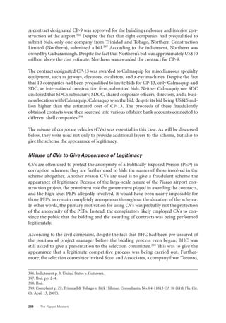 208 I The Puppet Masters
A contract designated CP-9 was approved for the building enclosure and interior con-
struction of the airport.396 Despite the fact that eight companies had prequalified to
submit bids, only one company from Trinidad and Tobago, Northern Construction
Limited (Northern), submitted a bid.397 According to the indictment, Northern was
owned by Galbaransingh. Despite the fact that Northern’s bid was approximately US$10
million above the cost estimate, Northern was awarded the contract for CP-9.
The contract designated CP-13 was awarded to Calmaquip for miscellaneous specialty
equipment, such as jetways, elevators, escalators, and x-ray machines. Despite the fact
that 10 companies had been prequalified to invite bids for CP-13, only Calmaquip and
SDC, an international construction firm, submitted bids. Neither Calmaquip nor SDC
disclosed that SDC’s subsidiary, SDCC, shared corporate officers, directors, and a busi-
ness location with Calmaquip. Calmaqup won the bid, despite its bid being US$15 mil-
lion higher than the estimated cost of CP-13. The proceeds of these fraudulently
obtained contacts were then secreted into various offshore bank accounts connected to
different shell companies.398
The misuse of corporate vehicles (CVs) was essential in this case. As will be discussed
below, they were used not only to provide additional layers to the scheme, but also to
give the scheme the appearance of legitimacy.
Misuse of CVs to Give Appearance of Legitimacy
CVs are often used to protect the anonymity of a Politically Exposed Person (PEP) in
corruption schemes; they are further used to hide the names of those involved in the
scheme altogether. Another reason CVs are used is to give a fraudulent scheme the
appearance of legitimacy. Because of the large-scale nature of the Piarco airport con-
struction project, the prominent role the government played in awarding the contracts,
and the high-level PEPs allegedly involved, it would have been nearly impossible for
those PEPs to remain completely anonymous throughout the duration of the scheme.
In other words, the primary motivation for using CVs was probably not the protection
of the anonymity of the PEPs. Instead, the conspirators likely employed CVs to con-
vince the public that the bidding and the awarding of contracts was being performed
legitimately.
According to the civil complaint, despite the fact that BHC had been pre-assured of
the position of project manager before the bidding process even began, BHC was
still asked to give a presentation to the selection committee.399
This was to give the
appearance that a legitimate competitive process was being carried out. Further-
more, the selection committee invited Scott and Associates, a company from Toronto,
396. Indictment p. 3, United States v. Gutierrez.
397. Ibid. pp. 2–4.
398. Ibid.
399. Complaint p. 27, Trinidad & Tobago v. Birk Hillman Consultants, No. 04-11813 CA 30 (11th Fla. Cir.
Ct. April 13, 2007).
 